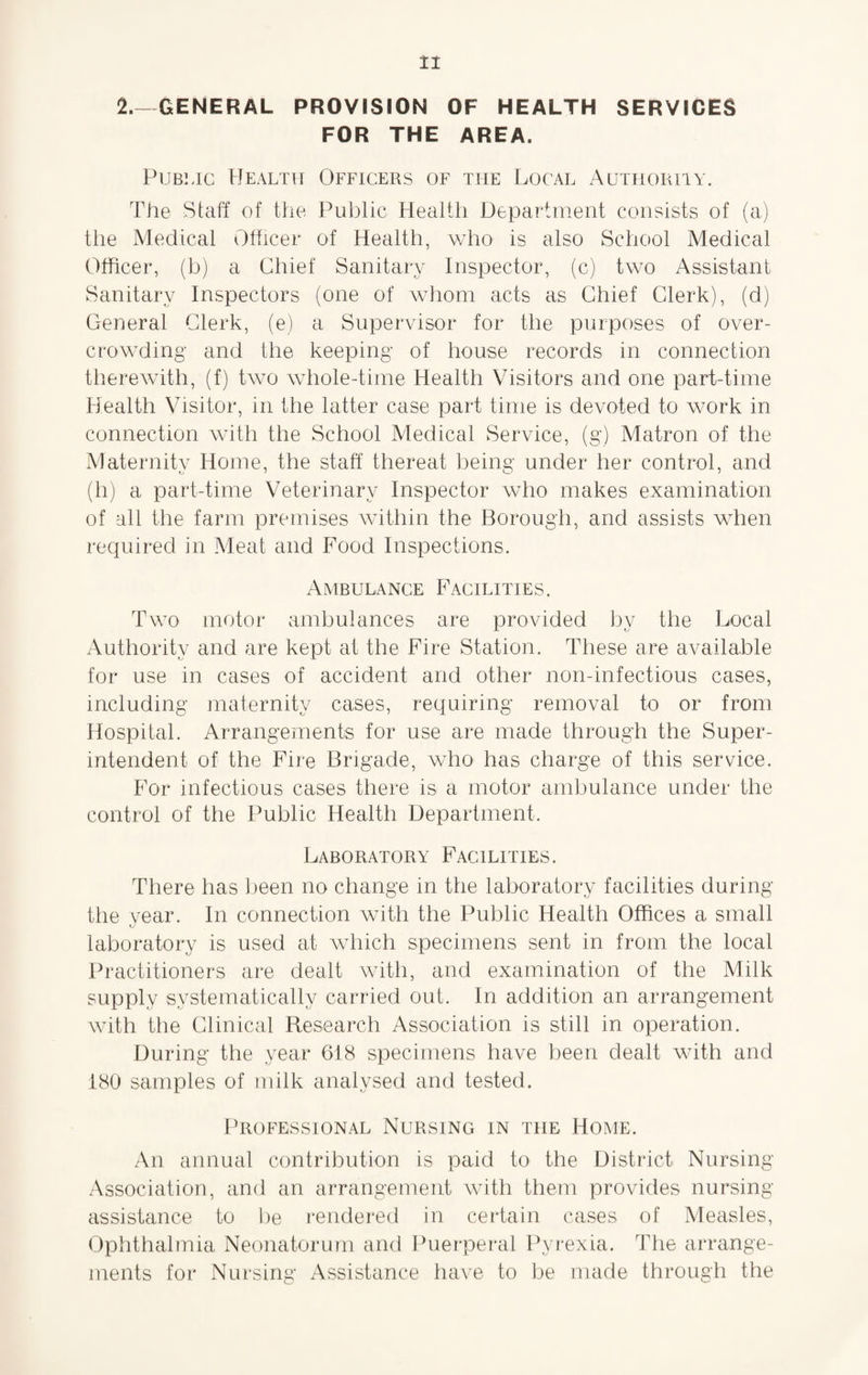 2.—GENERAL PROVISION OF HEALTH SERVICES FOR THE AREA. Public Health Officers of the Local Authority. The Staff of the Public Health Department consists of (a) the Medical Officer of Health, who is also School Medical Officer, (b) a Chief Sanitary Inspector, (c) two Assistant Sanitary Inspectors (one of whom acts as Chief Clerk), (d) General Clerk, (e) a Supervisor for the purposes of over¬ crowding and the keeping of house records in connection therewith, (f) two whole-time Health Visitors and one part-time Health Visitor, in the latter case part time is devoted to work in connection with the School Medical Service, (g) Matron of the Maternity Home, the staff thereat being under her control, and (h) a part-time Veterinary Inspector who makes examination of all the farm premises within the Borough, and assists when required in Meat and Food Inspections. Ambulance Facilities. Two motor ambulances are provided by the Local Authority and are kept at the Fire Station. These are available for use in cases of accident and other non-infectious cases, including maternity cases, requiring removal to or from Hospital. Arrangements for use are made through the Super¬ intendent of the Fire Brigade, who has charge of this service. For infectious cases there is a motor ambulance under the control of the Public Health Department. Laboratory Facilities. There has been no change in the laboratory facilities during the year. In connection with the Public Health Offices a small •j laboratory is used at which specimens sent in from the local Practitioners are dealt with, and examination of the Milk supply systematically carried out. In addition an arrangement with the Clinical Research Association is still in operation. During the year 618 specimens have been dealt with and 180 samples of milk analysed and tested. Professional Nursing in the Home, An annual contribution is paid to the District Nursing Association, and an arrangement with them provides nursing assistance to be rendered in certain cases of Measles, Ophthalmia Neonatorum and Puerperal Pyrexia. The arrange¬ ments for Nursing Assistance have to be made through the