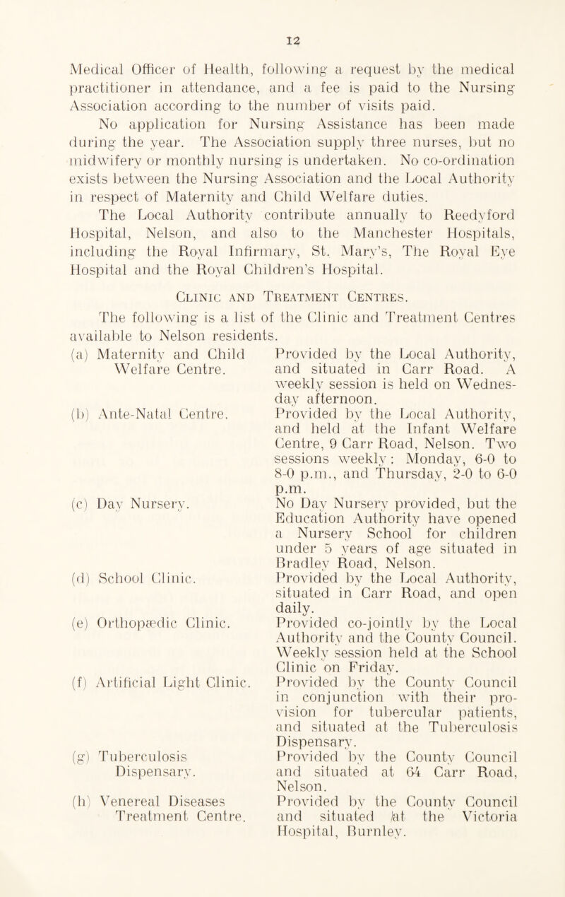 Medical Officer of Health, following a request by the medical practitioner in attendance, and a fee is paid to the Nursing Association according to the number of visits paid. No application for Nursing Assistance has been made during the year. The Association supply three nurses, but no midwifery or monthly nursing is undertaken. No co-ordination tJ (J vo exists between the Nursing Association and the Local Authority in respect of Maternity and Child Welfare duties. The Local Authority contribute annually to Reedvford i/ tv Hospital, Nelson, and also to the Manchester Hospitals, including the Roval Infirmary, St, Mary’s, The Roval Eve Hospital and the Royal Children’s Hospital. Clinic and Treatment Centres. The following is a list of the Clinic and Treatment Centres available to Nelson residents. (a) Maternity and Child Welfare Centre. (b) Ante-Natal Centre. (c) Day Nursery. (d) School Clinic. (e) Orthopaedic Clinic. (f) Artificial Light Clinic. (g) Tuberculosis Dispensary. (h) Venereal Diseases Treatment Centre. Provided bv the Local Authority, and situated in Carr Road. A weekly session is held on Wednes¬ day afternoon. Provided by the Local Authority, and held at the Infant Welfare Centre, 9 Carr Road, Nelson. Two sessions weekly: Monday, 6-0 to 8-0 p.nr., and Thursday, 2-0 to 6-0 p.m. No Day Nursery provided, but the Education Authority have opened a Nursery School for children tv under 5 years of age situated in Bradley Road, Nelson. Provided by the Local Authority, situated in Carr Road, and open daily. Provided co-jointly by the Local Authority and the County Council. fj • - Weekly session held at the School Clinic on Friday. tv Provided by the County Council in conjunction with their pro¬ vision for tubercular patients, and situated at the Tuberculosis Dispensary. Provided by the County Council and situated at 64 Carr Road, Nelson. Provided by the County Council and situated jat the Victoria Hospital, Burnley.