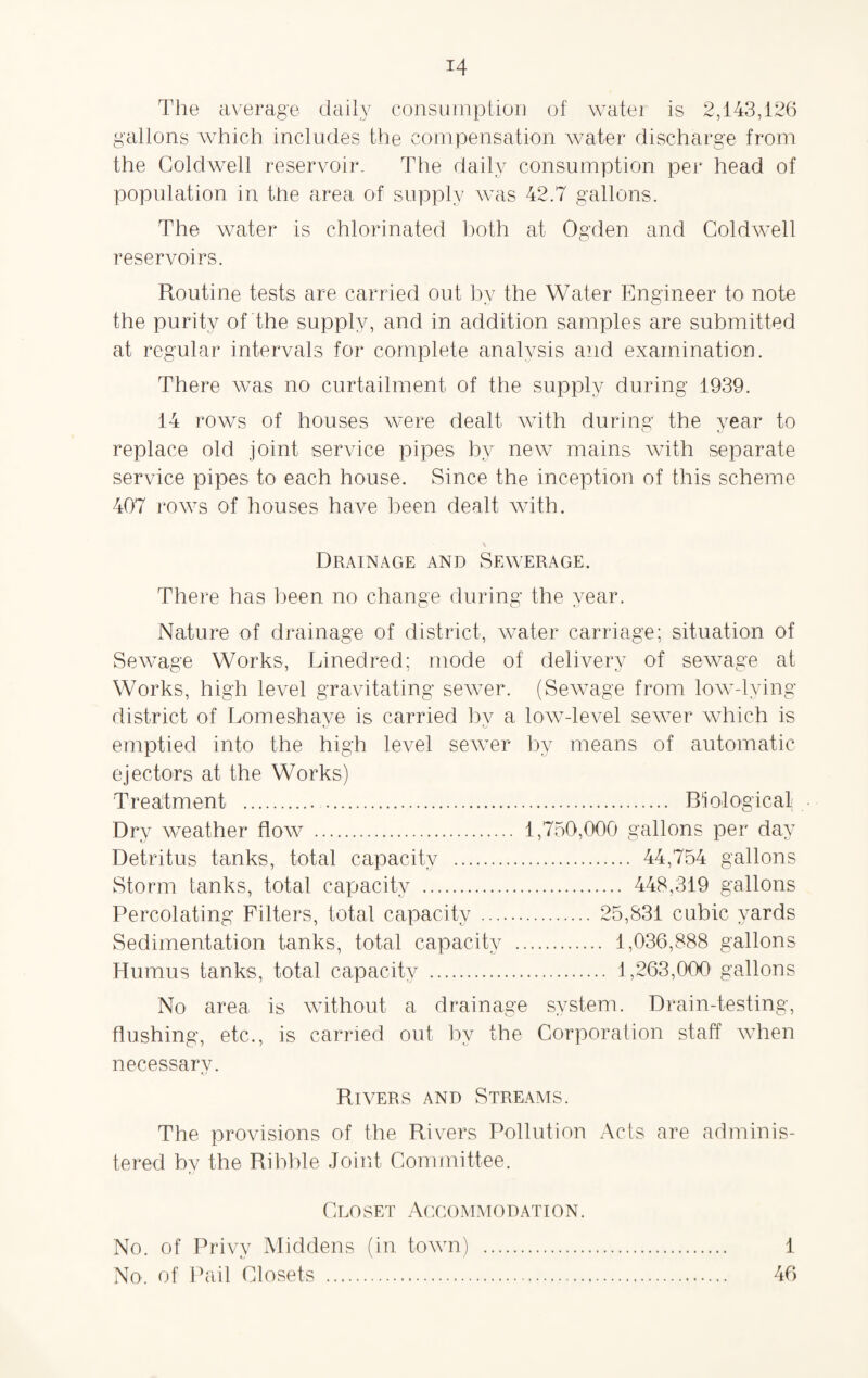 The average daily consumption of water is 2,143,126 gallons which includes the compensation water discharge from the Coldwell reservoir. The daily consumption per head of population in the area of supply was 42.7 gallons. The water is chlorinated both at Ogden and Coldwell reservoirs. Routine tests are carried out bv the Water Engineer to note •j Vv the purity of the supply, and in addition samples are submitted at regular intervals for complete analysis and examination. There was no curtailment of the supply during 1939. 14 rows of houses were dealt with during the year to replace old joint service pipes by new mains with separate service pipes to each house. Since the inception of this scheme 407 rows of houses have been dealt with. \ Drainage and Sewerage. There has been no change during the year. Nature of drainage of district, water carriage; situation of Sewage Works, Linedred; mode of delivery of sewage at Works, high level gravitating sewer. (Sewage from low-lying district of Lomeshave is carried bv a low-level sewer which is fj o emptied into the high level sewer by means of automatic ejectors at the Works) Treatment . . Biological Dry weather flow . 1,750,000 gallons per day Detritus tanks, total capacity . 44,754 gallons Storm tanks, total capacity . 448,319 gallons Percolating Filters, total capacity . 25,831 cubic yards Sedimentation tanks, total capacity . 1,036,888 gallons Humus tanks, total capacity . 1,263,000 gallons No area is without a drainage system. Drain-testing, flushing, etc., is carried out by the Corporation staff when necessary. Rivers and Streams. The provisions of the Rivers Pollution Acts are adminis¬ tered by the Ribble Joint Committee. Closet Accommodation. No. of Privy Middens (in town) . 1 No. of Pail Closets . 46