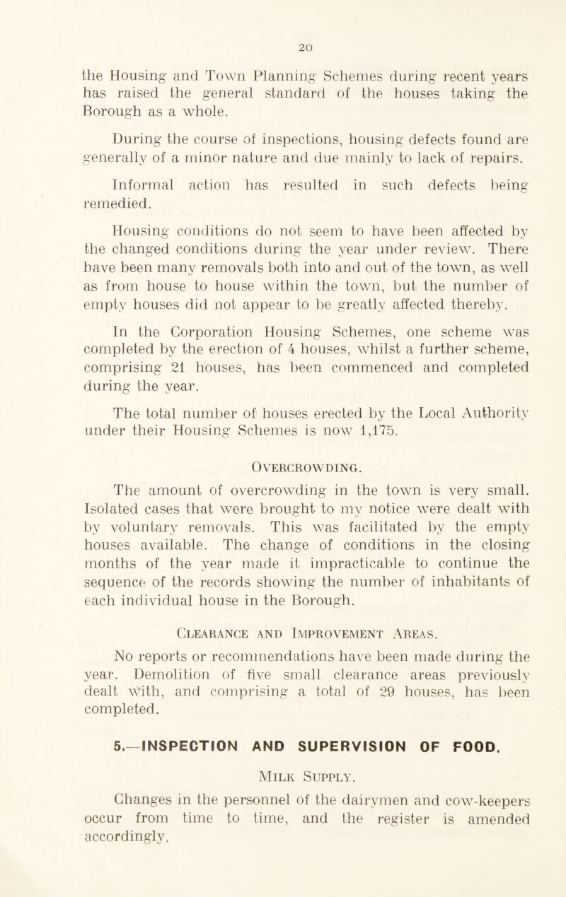 the Housing and Town Planning Schemes during recent years has raised the general standard of the houses taking the Borough as a whole. During the course of inspections, housing defects found are generally of a minor nature and due mainly to lack of repairs. Informal action has resulted in such defects being- remedied. Housing conditions do not seem to have been affected by the changed conditions during the year under review. There have been manv removals both into and out of the town, as well as from house to house within the town, but the number of empty houses did not appear to be greatly affected thereby. In the Corporation Housing Schemes, one scheme was completed by the erection of 4 houses, whilst a further scheme, comprising 21 houses, has been commenced and completed during the year. The total number of houses erected by the Local Authority under their Housing Schemes is now 1,175. Overcrowding. The amount of overcrowding in the town is very small. Isolated cases that were brought to my notice Avere dealt with by voluntary removals. This was facilitated by the empty houses available. The change of conditions in the closing months of the year made it impracticable to continue the sequence of the records showing the number of inhabitants of each individual house in the Borough. Clearance and Improvement Areas. No reports or recommendations have been made during the year. Demolition of five small clearance areas previously dealt With, and comprising a total of 29 houses, has been completed. 5.- INSPECTION AND SUPERVISION OF FOOD. Milk Supply. Changes in the personnel of the dairymen and cOAV-keepers occur from time to time, and the register is amended accordingly,