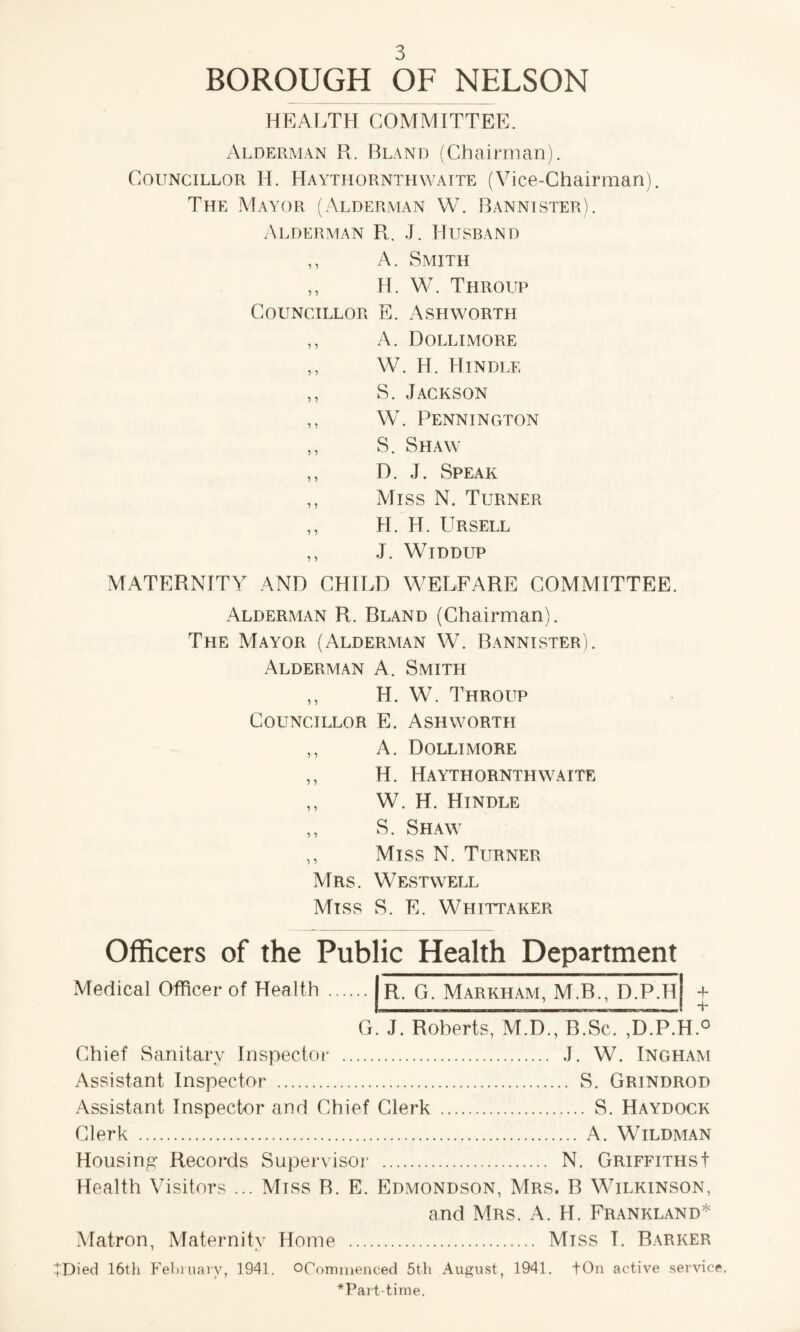 BOROUGH OF NELSON HEALTH COMMITTEE. Alderman R. Bland (Chairman). Councillor IT Haytliornthwaite (Vice-Chairman). The Mayor (Alderman W. Bannister). Alderman Pl. J. Husband ,, A. Smith H. W. Throijp Councillor E. Ashworth ,, A. Dollimore ,, W. H. Hindle ,, S. Jackson ,, W. Pennington ,, S. Shaw ,, D. J. Speak ,, Miss N. Turner ,, H. H. Ursell ,, J. Widdup MATERNITY AND CHILD WELFARE COMMITTEE. Alderman R. Bland (Chairman). The Mayor (Alderman W. Bannister). Alderman A. Smith ,, H. W. Throup Councillor E. Ashworth ,, A. Dollimore ,, H. Haythornthwatte ,, W. H. Hindle ,, S. Shaw ,, Miss N. Turner Mrs. Westwell Miss S. E. Whittaker Officers of the Public Health Department Medical Officer of Health R. G. Markham, M.B., D.P.H + s* G. J. Roberts, M.D., B.Sc. ,D.P.H.0 Chief Sanitary Inspector . J. W. Ingham Assistant Inspector . S. Grindrod Assistant Inspector and Chief Clerk . S. Haydock Clerk . A. Wildman Housing* Records Supervisor . N. Griffiths! Health Visitors ... Mtss R. E. Edmondson, Mrs. B Wilkinson, and Mrs. A. H. Frankland* Matron, Maternity Home . Miss T. Barker !Ried 16th February, 1941, OCommenced 5th August, 1941. fOn active service, *Part-time.