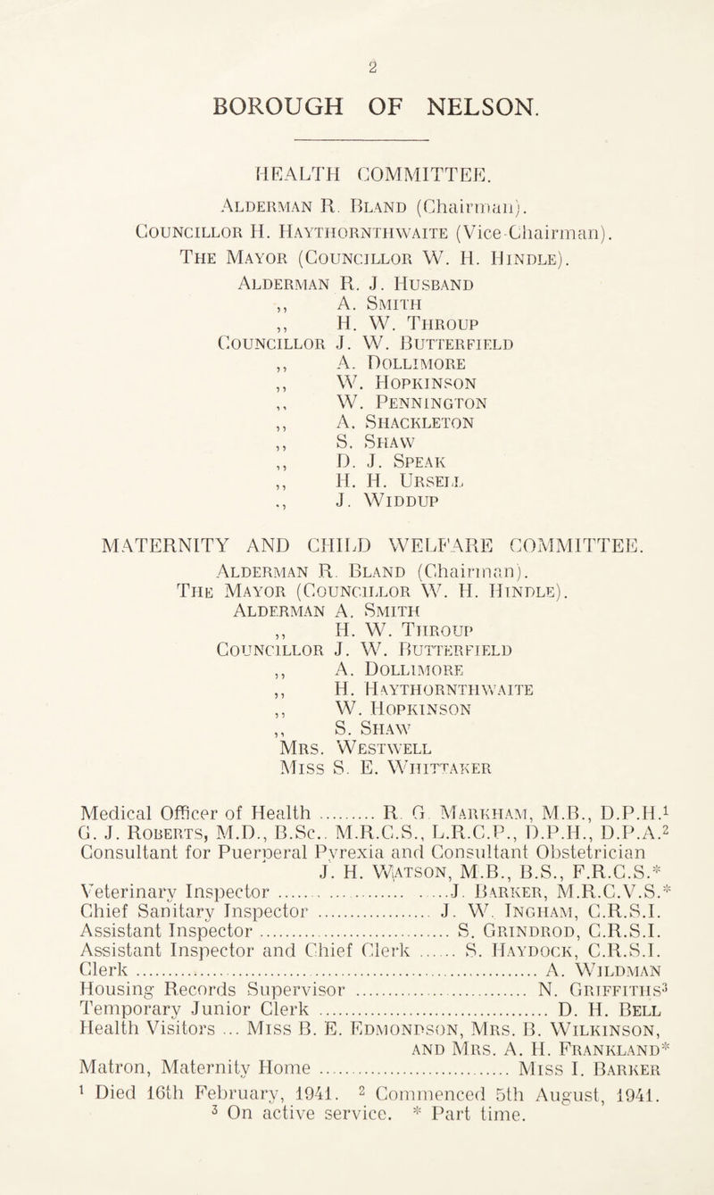 BOROUGH OF NELSON. HEALTH COMMITTEE. Alderman R. Bland (Chairman). Councillor H. Haythornthwaite (Vice-Chairman). The Mayor (Councillor W. H. Hindle). Alderman R. J. Husband ,, A. Smith ,, H. W. Tiiroup Councillor J. W. Butterfield ,, A. Dollimore ,, W. Hopkinson ,, W. Pennington ,, A. Shackleton ,, S. Shaw ,, D. J. Speak ,, H. H. Ursei.l ., J. Widdup MATERNITY AND CHILD WELFARE COMMITTEE. Alderman R Bland (Chairman). The Mayor (Councillor W. H. Hindle). Alderman A. Smith ,, H. W. Tiiroup Councillor J. W. Butterfield ,, A. Dollimore ,, H. Haythornthwaite ,, W. Hopkinson ,, S. Shaw Mrs. West well Miss S. E. Whittaker Medical Officer of Health . R. G Markham, M.B., D.P.H. G. J. Roberts, M.D., B.Sc.. M.R.C.S., L.R.C.P., D.P.H., D.P.A. Consultant for Puerueral Pvrexia and Consultant Obstetrician J. H. Watson, M.B., B.S., F.R.C.S.* Veterinary Inspector .-J. Barker, M.R.C.V.S. Chief Sanitary Inspector . J. W Ingham, C.R.S.I. Assistant Inspector. S. Grindrod, C.R.S.I. Assistant Inspector and Chief Clerk . S. Haydock, C.R.S.I. Clerk. A. Wildman Housing Records Supervisor . N. Griffiths Temporary Junior Clerk . D. H. Bell Health Visitors ... Miss B. E. Edmondson, Mrs. B. Wilkinson, and Mrs. A. H. Frankland Matron, Maternity Home . Miss I. Barker 1 Died 16th February, 1941. 2 Commenced 5th August, 1941. 3 On active service. * Part time.