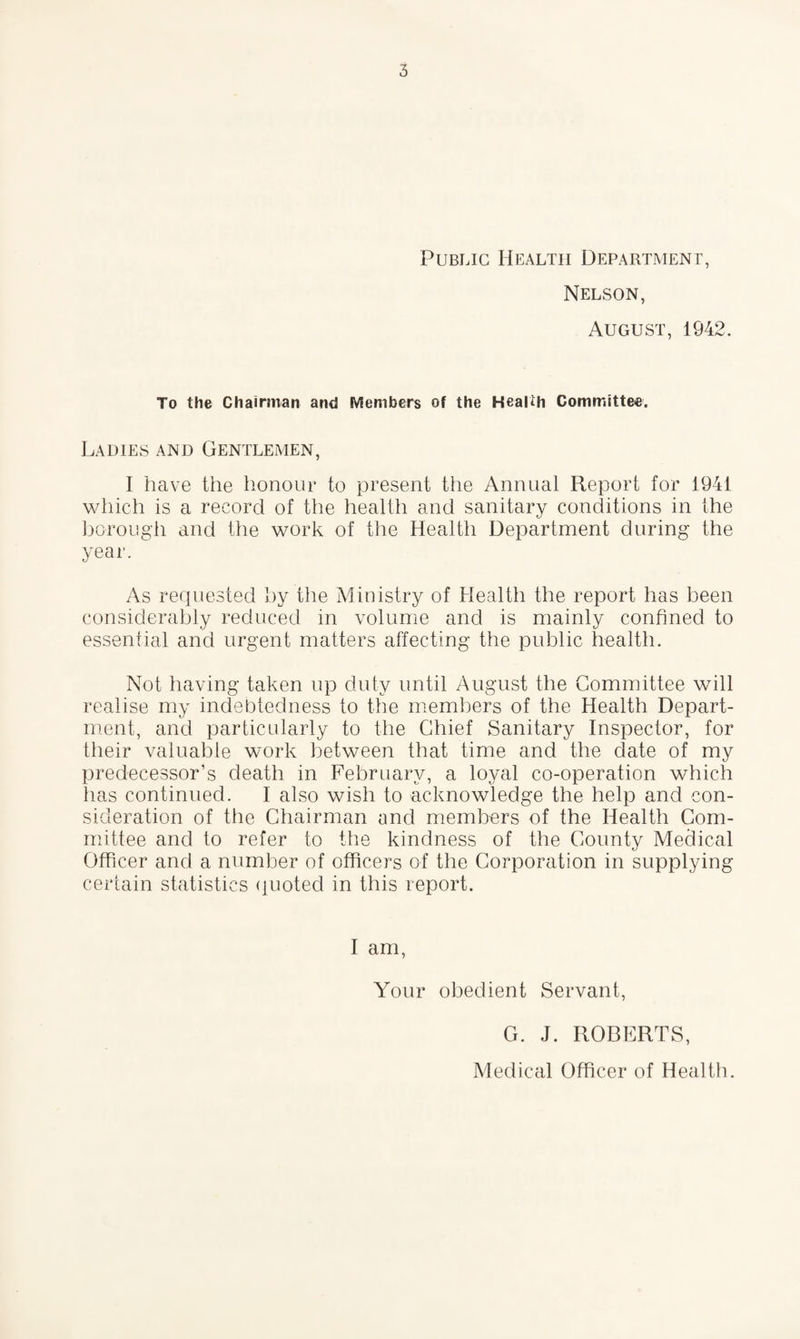 Public Health Department, Nelson, August, 1942. To the Chairman and Members of the Health Committee. Ladies and Gentlemen, I have the honour to present the Annual Report for 1941 which is a record of the health and sanitary conditions in the bo-rough and the work of the Health Department during the year. As requested by the Ministry of Health the report has been considerably reduced in volume and is mainly confined to essential and urgent matters affecting the public health. Not having taken up duty until August the Committee will realise my indebtedness to the members of the Health Depart¬ ment, and particularly to the Chief Sanitary Inspector, for their valuable work between that time and the date of my predecessor’s death in February, a loyal co-operation which has continued. I also wish to acknowledge the help and con¬ sideration of the Chairman and members of the Health Com¬ mittee and to refer to the kindness of the County Medical Officer and a number of officers of the Corporation in supplying certain statistics quoted in this report. I am, Your obedient Servant, G. J. ROBERTS,