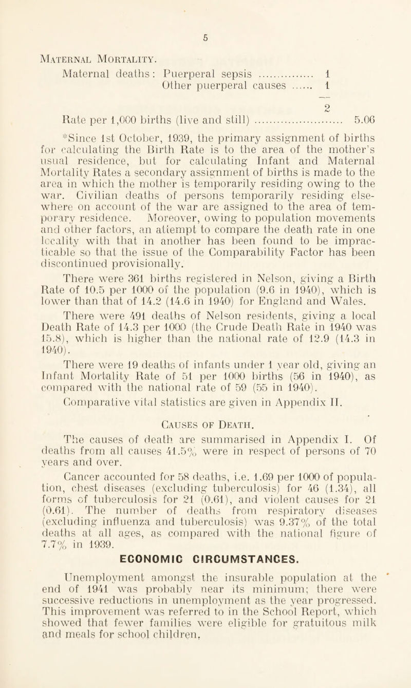 Maternal Mortality. Maternal deaths: Puerperal sepsis . 1 Other puerperal causes . 1 2 Rate per 1,000 births (live and still) . 5.06 *Since 1st October, 1939, the primary assignment of births for calculating- the Birth Rate is to the area of the mother’s usual residence, but for calculating Infant and Maternal Mortality Rates a secondary assignment of births is made to the area in which the mother is temporarily residing owing to the war. Civilian deaths of persons temporarily residing else¬ where on account of the war are assigned to the area of tem¬ porary residence. Moreover, owing to population movements and other factors, an attempt to compare the death rate in one locality with that in another has been found to be imprac¬ ticable so that the issue of the Comparability Factor has been discontinued provisionally. There were 361 births registered in Nelson, giving a Birth Rate of 10.5 per 1000 of the population (9.6 in 1940), which is lower than that of 14.2 (14.6 in 1940) for England and Wales. There were 491 deaths of Nelson residents, giving a local Death Rate of 14.3 per 1000 (the Crude Death Rate in 1940 was 15.8), which is higher than the national rate of 12.9 (14.3 in 1940). There were 19 deaths of infants under 1 year old, giving an Infant Mortality Rate of 51 per 1000 births (56 in 1940), as compared with the national rate of 59 (55 in 1940'). Comparative vital statistics are given in Appendix II. Causes of Death. The causes of death are summarised in Appendix I. Of deaths from all causes 41.5% were in respect of persons of 70 years and over. Cancer accounted for 58 deaths, i.e. 1.69 per 1000 of popula¬ tion, chest diseases (excluding tuberculosis) for 46 (1.34), all forms of tuberculosis for 21 (0.61), and violent causes for 21 (0.61). The number of deaths from respiratory diseases (excluding influenza and tuberculosis) was 9.37% of the total deaths at all ages, as compared with the national figure of 7.7% in 1939. ECONOMIC CIRCUMSTANCES. Unemployment amongst the insurable population at the end of 1941 was probably near its minimum; there were successive reductions in unemployment as the year progressed. This improvement was referred to in the School Report, which showed that fewer families were eligible for gratuitous milk and meals for school children.