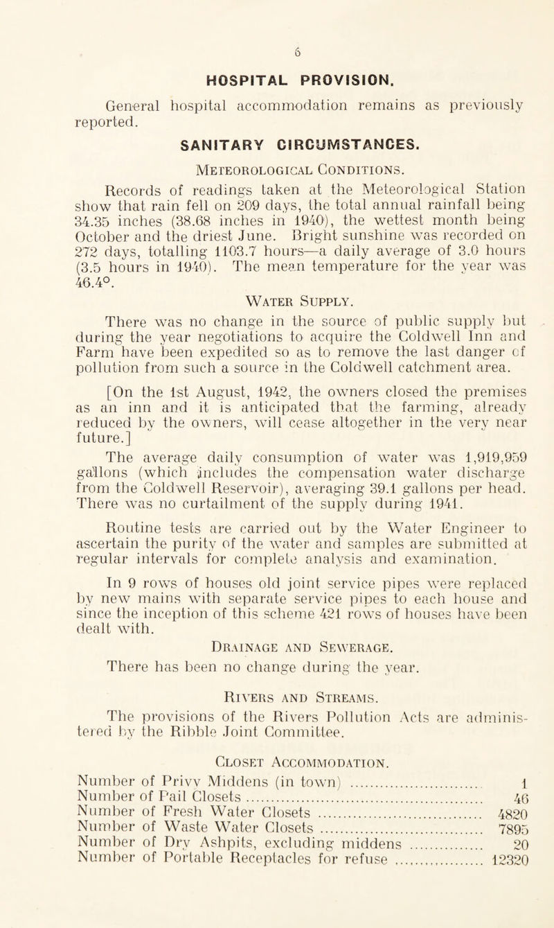 HOSPITAL PROVISION. General hospital accommodation remains as previously reported. SANITARY CIRCUMSTANCES. Meteorological Conditions. Records of readings taken at the Meteorological Station show that rain fell on 209 days, the total annual rainfall being 34.35 inches (38.68 inches in 19401), the wettest month being October and the driest June. Bright sunshine was recorded on 272 days, totalling 1103.7 hours—a daily average of 3.0 hours (3.5 hours in 1940). The mean temperature for the year was 46.4°. Water Supply. There was no change in the source of public supply but during the year negotiations to acquire the Gold well Inn and Farm have been expedited so as to remove the last danger cf pollution from such a source in the Coldwell catchment area. [On the 1st August, 1942, the owners closed the premises as an inn and it is anticipated that the farming, already reduced by the owners, will cease altogether in the verv near future.] The average daily consumption of water was 1,919,959 gallons (which includes the compensation water discharge from the Coldwell Reservoir), averaging 39.1 gallons per head. There was no curtailment of the supply during 1941. Routine tests are carried out by the Water Engineer to ascertain the purity of the water and samples are submitted at regular intervals for complete analysis and examination. In 9 rows of houses old joint service pipes were replaced by new mains with separate service pipes to each house and since the inception of this scheme 421 rows of houses have been dealt with. Drainage and Sewerage. There has been no change during the year. Rivers and Streams. The provisions of the Rivers Pollution Acts are adminis¬ tered by the Ribble Joint Committee. Closet Accommodation. Number of Privv Middens (in town) . 1 Number of Pail Closets. 46 Number of Fresh Water Closets . 4820 Number of Waste Water Closets . 7895 Number of Dry Ashpits, excluding middens . 20 Number of Portable Receptacles for refuse . 12320
