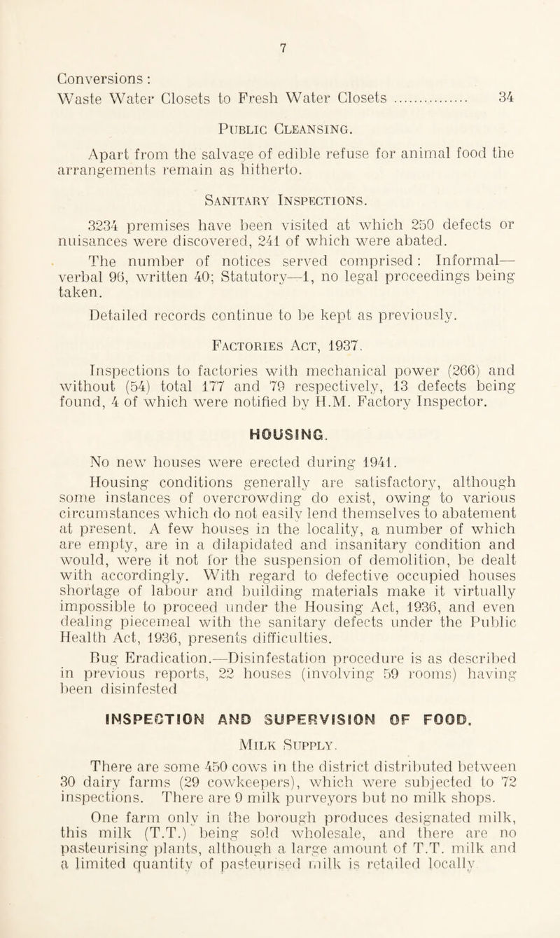 Conversions : Waste Water Closets to Fresh Water Closets . 34 Public Cleansing. Apart from the salvage of edible refuse for animal food the arrangements remain as hitherto. Sanitary Inspections. 3234 premises have been visited at which 250 defects or nuisances were discovered, 241 of which were abated. The number of notices served comprised: Informal— verbal 96, written 40; Statutory—1, no legal proceedings being taken. Detailed records continue to be kept as previously. Factories Act, 1937. Inspections to factories with mechanical power (266) and without (54) total 177 and 79 respectively, 13 defects being found, 4 of which were notified by H.M. Factory Inspector. HOUSING. No new houses were erected during 1941. Housing conditions generally are satisfactory, although some instances of overcrowding do exist, owing to various circumstances which do not easily lend themselves to abatement at present. A few houses in the locality, a number of which are empty, are in a dilapidated and insanitary condition and would, were it not for the suspension of demolition, be dealt with accordingly. With regard to defective occupied houses shortage of labour and building materials make it virtually impossible to proceed under the Housing Act, 1936, and even dealing piecemeal with the sanitary defects under the Public Health Act, 1936, presents difficulties. Rug Eradication.—Disinfestation procedure is as described in previous reports, 22 houses (involving 59 rooms) having been disinfested INSPECTION AND SUPERVISION OF FOOD. Milk Supply. There are some 450 cows in the district distributed between 30 dairy farms (29 cowkeepers), which were subjected to 72 inspections. There are 9 milk purveyors but no milk shops. One farm only in the borough produces designated milk, this milk (T.T.) being sold wholesale, and there are no pasteurising plants, although a large amount of T.T. milk and a limited quantity of pasteurised milk is retailed locally