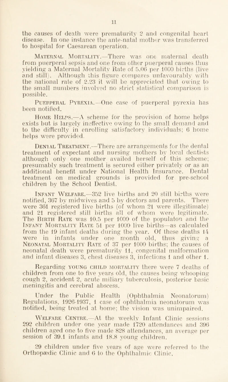 the causes of death were prematurity 2 and congenital heart disease. In one instance the ante-natal mother was transferred to hospital for Caesarean operation. Maternal Mortality.—There was one maternal death from puerperal sepsis and one from other puerperal causes thus yielding a Maternal Mortality Rate of 5.06 per 1000 births (live and still). Although this figure compares unfavourably with the national rate of 2.23 it will be appreciated that owing to the small numbers involved no strict statistical comparison is possible. Puerperal Pyrexia.—One case of puerperal pyrexia has been notified. Home Helps.—A scheme for the provision of home helps exists but is largelv ineffective owing to the small demand and to the difficulty in enrolling satisfactorv individuals: 6 home helps were provided. Denial Treatment.—There are arrangements for the dental treatment of expectant and nursing mothers by local dentists although only one mother availed herself of this scheme; presumably such treatment is secured either privately or as an additional benefit under National Health Insurance. Dental treatment on medical grounds is provided for pre-school children bv the School Dentist. Infant Welfare.—352 live births and 20 still births were notified, 367 by midwives and 5 by doctors and parents. There were 361 registered live births (of whom 21 were illegitimate) and 21 registered still births all of whom were legitimate. The Birth Rate was 10.5 per 1000 of the populatou and the Infant Mortality Rate 51 per 1000 live births—as calculated from the 19 infant deaths during the year. Of these deaths 14 were in infants under one month old, thus giving a Neonatal Mortality Rate of 37 per 1000 births; the causes of neonatal death were prematurity 11, congenital malformation and infant diseases 3, chest diseases 3, infections 1 and other 1. Regarding young child mortality there were 7 deaths of children from one to five years old, the causes being whooping- cough 2, accident 2, acute miliary tuberculosis, posterior basic meningitis and cerebral abscess. Under the Public Health (Ophthalmia Neonatorum) Regulations, 1926-1937, 1 case of ophthalmia neonatorum was notified, being treated at home; the vision was unimpaired. Welfare Centre.—At the weekly Infant Clinic sessions 292 children under one year made 1720 attendances and 396 children aged one to five made 828 attendances, an average per session of 39.1 infants and 18.8 young children. 29 children under five years of age were referred to the Orthopaedic Clinic and 6 to the Ophthalmic Clinic,