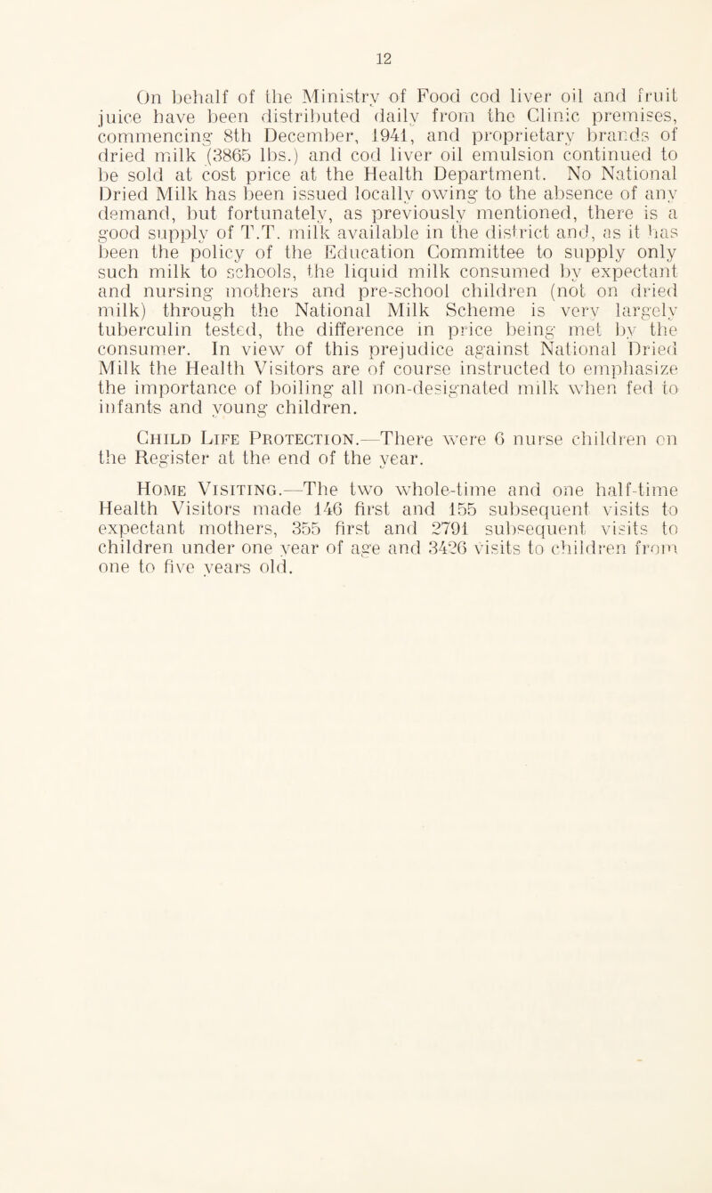 On behalf of the Ministry of Food cod liver oil and fruit juice have been distributed daily from the Clinic premises, commencing 8th December, 1941, and proprietary brands of dried milk (3865 lbs.) and cod liver oil emulsion continued to be sold at cost price at the Health Department. No National Dried Milk has been issued locallv owing to the absence of anv demand, but fortunately, as previously mentioned, there is a good supply of T.T. milk available in the district and, as it has been the policy of the Education Committee to supply only such milk to schools, the liquid milk consumed by expectant and nursing mothers and pre-school children (not on dried milk) through the National Milk Scheme is very largely tuberculin tested, the difference in price being met by the consumer. In view of this prejudice against National Dried Milk the Health Visitors are of course instructed to emphasize the importance of boiling all non-designated milk when fed to infants and young children. Child Life Protection.—There were 6 nurse children on the Register at the end of the vear. Home Visiting.—The two whole-time and one half-time Health Visitors made 146 first and 155 subsequent visits to expectant mothers, 355 first and 2791 subsequent visits to children under one year of age and 3426 visits to children from one to five years old.