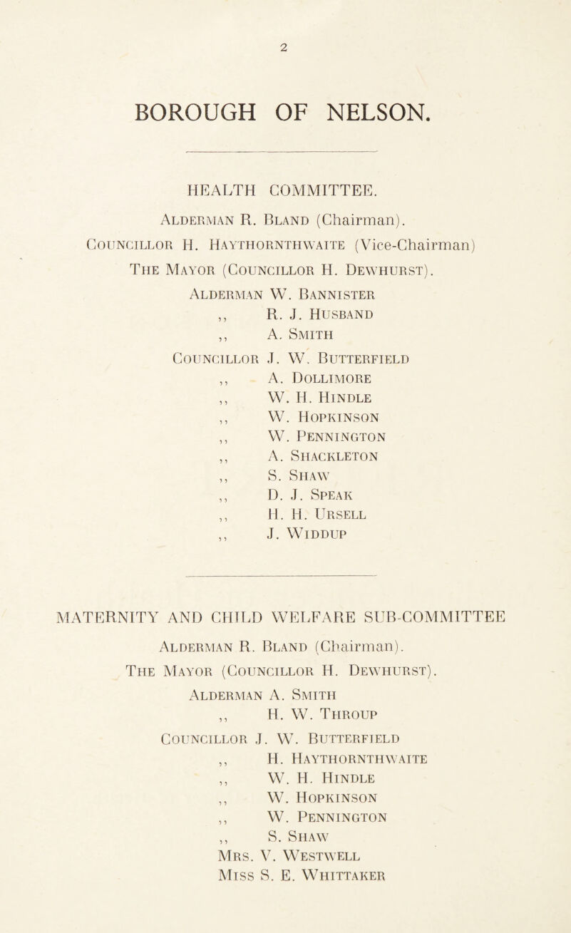 BOROUGH OF NELSON. HEALTH COMMITTEE. Alderman R. Bland (Chairman). Councillor H. Haythornthwaite (Vice-Chairman) The Mayor (Councillor H. Dewhurst). Alderman W. Bannister ,, R. J. Husband ,, A. Smith Councillor J. W. Butterfield ,, A. Dollimore ,, W. H. Hindle ,, W. Hopkinson ,, W. Pennington ,, A. Shackleton ,, S. Shaw ,, D. J. Speak ,, H. H. Ursell ,, J. WlDDUP MATERNITY AND CHILD WELFARE SUB COMMITTEE Alderman R. Bland (Chairman). The Mayor (Councillor H. Dewhurst). Alderman A. Smith ,, H. W. Throup Councillor J. W. Butterfield ,, H. Haythornthwaite ,, W. H. Hindle ,, W. Hopkinson ,, W. Pennington ,, S. Shaw Mrs. V. West well Miss S. E. Whittaker