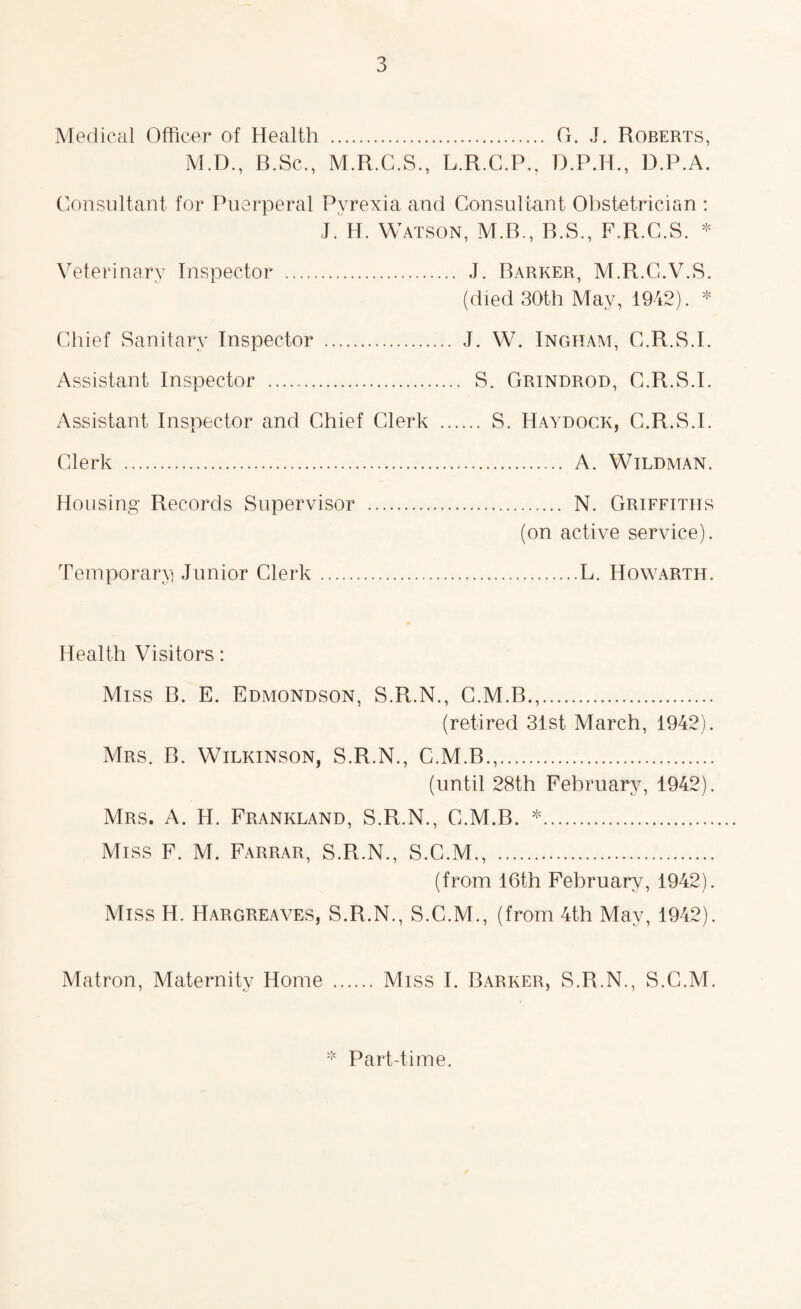 Medical Officer of Health . G. J. Roberts, M.D., B.Sc., M.R.C.S., L.R.C.P.. D.P.A. Consultant for Puerperal Pyrexia and Consultant Obstetrician : J. H. Watson, M.B., R.S., F.R.C.S. * Veterinary Inspector . J. Parker, M.R.G.V.S. (died 30th May, 1942). * Chief Sanitary Inspector . J. W. Ingham, C.R.S.I. Assistant Inspector . S. Grindrod, C.R.S.I. Assistant Inspector and Chief Clerk . S. Haydock, C.R.S.I. Clerk .... A. Wildman. Housing Records Supervisor . N. Griffiths (on active service). Temporary! Junior Clerk ...L. Howarth. Health Visitors: Miss B. E. Edmondson, S.R.N., C.M.B.,. (retired 31st March, 1942). Mrs. B. Wilkinson, S.R.N., C.M.B.,. (until 28th February, 1942). Mrs. A. H. Frankland, S.R.N., C.M.B. *. Miss F. M. Farrar, S.R.N., S.C.M., . (from 16th February, 1942). Miss H. Hargreaves, S.R.N., S.C.M., (from 4th May, 1942). Matron, Maternity Home . Miss I. Barker, S.R.N., S.C.M. Part-time.
