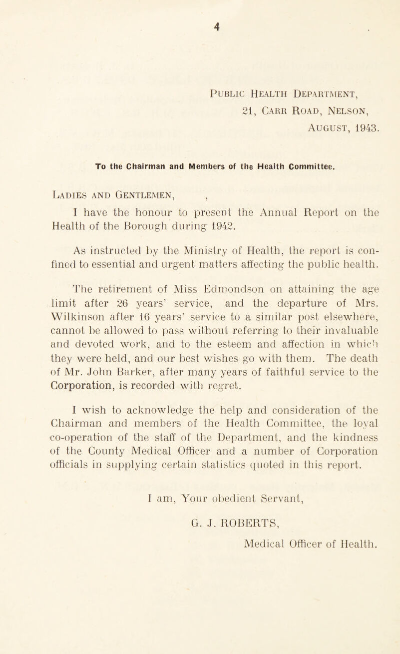 Public Health Department, 21, Carr Road, Nelson, August, 1943. To the Chairman and Members of the Health Committee. Ladies and Gentlemen, , I have the honour to present the Annual Report on the Health of the Borough during 1942. As instructed by the Ministry of Health, the report is con¬ fined to essential and urgent matters affecting the public health. The retirement of Miss Edmondson on attaining the age limit after 26 years’ service, and the departure of Mrs. Wilkinson after 16 years’ service to a similar post elsewhere, cannot be allowed to pass without referring to their invaluable and devoted work, and to the esteem and affection in which they were held, and our best wishes go with them. The death of Mr. John Barker, after many years of faithful service to the Corporation, is recorded with regret. I wish to acknowledge the help and consideration of the Chairman and members of the Health Committee, the loval co-operation of the staff of the Department, and the kindness of the County Medical Officer and a number of Corporation officials in supplying certain statistics quoted in this report. I am, Your obedient Servant, G. J. ROBERTS,