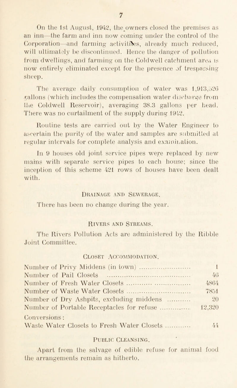 On the 1st August, 1942, the^owners closed the premises as an inn—the farm and inn now coming under the control of the Corporation—and farming activities, already much reduced, will ultimately be discontinued. Hence the danger of pollution from dwellings, and farming on the Coldwell catchment area is now entirely eliminated except for the presence of trespassing sheep. The average daily consumption of water was 1,913,526 gallons (which includes the compensation water discharge from the Coldwell Reservoir), averaging 38.3 gallons per head. There was no curtailment of the supply during 1942. Routine tests are carried out by the Water Engineer to ascertain the purity of the water and samples are submitted at regular intervals for complete analysis and examination. In 9 houses old joint service pipes were replaced by new mains with separate service pipes to each house; since the inception of this scheme 421 rows of houses have been dealt with. Drainage and Sewerage. There has been no change during the year. Rivers and Streams. The Rivers Pollution Acts are administered by the Ribble Joint Committee. Closet Accommodation. Number of Privy Middens (in town) . I Number of Pail Closets . 46 Number of Fresh Water Closets . 4864 Number of Waste Water Closets . 7851 Number of Dry Ashpits, excluding middens . 20 Number of Portable Receptacles for refuse . 12,320 Conversions : Waste Water Closets to Fresh Water Closets . 44 Public Cleansing. Apart from the salvage of edible refuse for animal food the arrangements remain as hitherto.