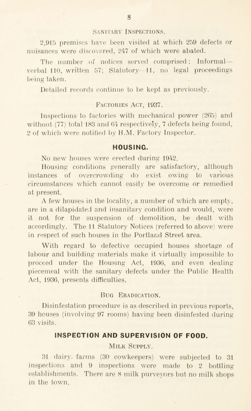 Sanitary Inspections. 2,915 premises have been visited at which 259 defects or nuisances were discovered, 247 of which were abated. The number of notices served comprised: Informal- verbal 110, written 57; Statutory—11, no legal proceedings being taken. Detailed records continue to be kept as previously. Factories Act, 1937. Inspections to factories with mechanical power (265) and without (77) total 183 and 64 respectively, 7 defects being found, 2 of which were notified by H.M. Factory Inspector. HOUSING. No new houses were erected during 1942. Housing conditions generally are satisfactory, although instances of overcrowding do exist owing to various circumstances which cannot easily be overcome or remedied at present. A few houses in the locality, a number of which are empty, are in a dilapidated and insanitary condition and would, were it not for the suspension of demolition, be dealt with accordingly. The 11 Statutory Notices (referred to above) were in respect of such houses in the Portland Street area. With regard to defective occupied houses shortage of labour and building materials make it virtually impossible to proceed under the Housing Act, 1936, and even dealing piecemeal with the sanitary defects under the Public Health Act, 1936, presents difficulties. Bug Eradication. Disinfestation procedure is as described in previous reports, 39 houses (involving 97 rooms) having been disinfested during 63 visits. INSPECTION AND SUPERVISION OF FOOD. Milk Supply. 31 dairy, farms (30 cowkeepers) were subjected to 31 inspections and 9 inspections were made to 2 bottling establishments. There are 8 milk purveyors but no milk shops in the town.