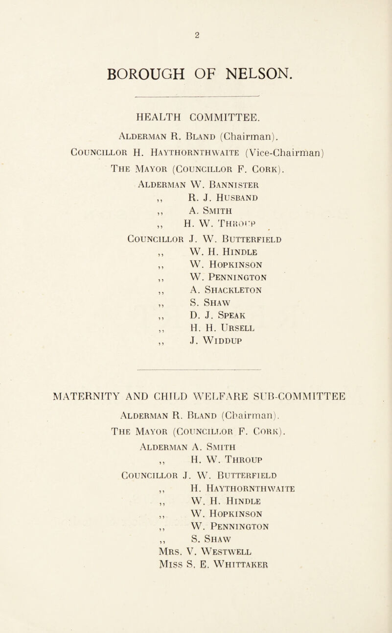 BOROUGH OF NELSON. HEALTH COMMITTEE. Alderman R. Bland (Chairman). Councillor H. Haythornthwaite (Vice-Chairman) The Mayor (Councillor F. Cork). Alderman W. Bannister ,, R. J. Husband ,, A. Smith ,, H. W. Thro up Councillor J. W. Butterfield ,, W. H. Hindle ,, W. Hopkinson ,, W. Pennington ,, A. Shackleton ,, S. Shaw ,, D. J. Speak ,, H. H. Ursell ,, J. Widdup MATERNITY AND CHILD WELFARE SUB-COMMITTEE Alderman R. Bland (Chairman). The Mayor (Councillor F. Cork). Alderman A. Smith ,, H. W. Throup Councillor J. W. Butterfield ,, H. Haythornthwaite ,, W. H. Hindle ,, W. Hopkinson ,, W. Pennington ,, S. Shaw Mrs. V. Westwell Miss S, E. Whittaker