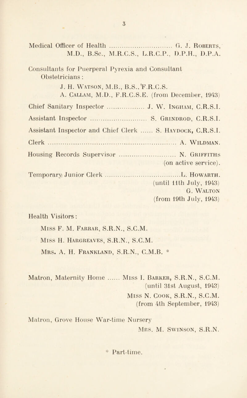Medical Officer of Health . G. J. Roberts, M.D., B.Sc., M.R.C.S., L.R.C.P., D.P.H., D.P.A. Consultants for Puerperal Pyrexia and Consultant Obstetricians : J. H. Watson, M.B., B.S.JF.R.C.S. A. Callam, M.D., F.R.C.S.E. (from December, 1943) Chief Sanitary Inspector ... J. W. Ingham, G.R.S.I. Assistant Inspector . S. Grindrod, C.R.S.I. Assistant Inspector and Chief Clerk . S. Haydock, C.R.S.I. Clerk . A. Wildman. Housing Records Supervisor . N. Griffiths (on active service). Temporary Junior Clerk.L. Howarth. (until 11th July, 1943) G. Walton (from 19th July, 1943) Health Visitors: Miss F. M. Farrar, S.R.N., S.C.M. Miss H. Hargreaves, S.R.N., S.C.M. Mrs. A. H. Frankland, S.R.N., C.M.B. * Matron, Maternity Home . Miss I. Barker, S.R.N., S.C.M. (until 31st August, 1943) Miss N. Cook, S.R.N., S.C.M. (from 4th September, 1943) Matron, Grove House War-time Nursery Mrs. M. Swinson, S.R.N. * Part-time.