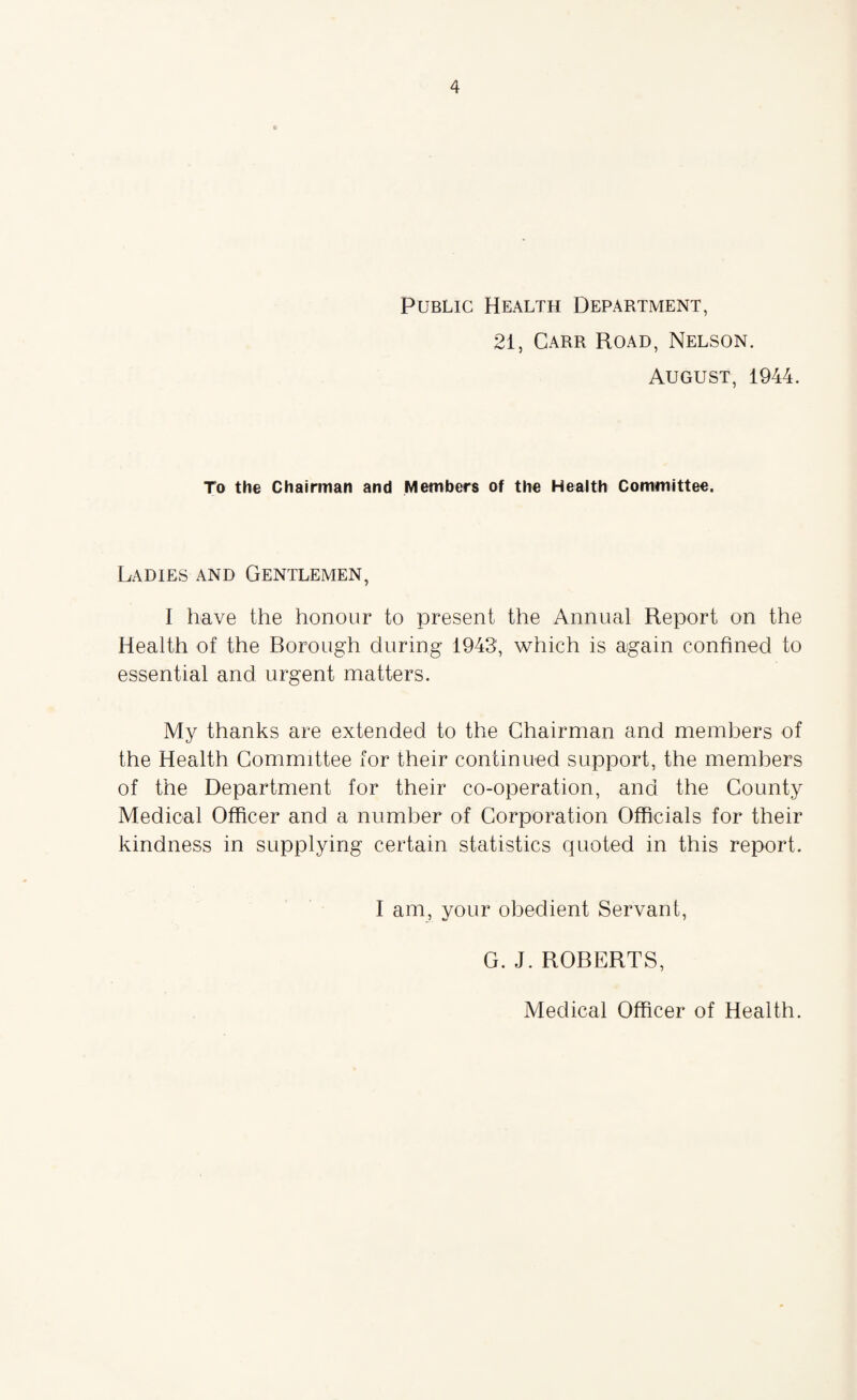 Public Health Department, 21, Carr Road, Nelson. August, 1944. To the Chairman and Members of the Health Committee. Ladies and Gentlemen, I have the honour to present the Annual Report on the Health of the Borough during 1943', which is again confined to essential and urgent matters. My thanks are extended to the Chairman and members of the Health Committee for their continued support, the members of the Department for their co-operation, and the County Medical Officer and a number of Corporation Officials for their kindness in supplying certain statistics quoted in this report. I am, your obedient Servant, G. J. ROBERTS,
