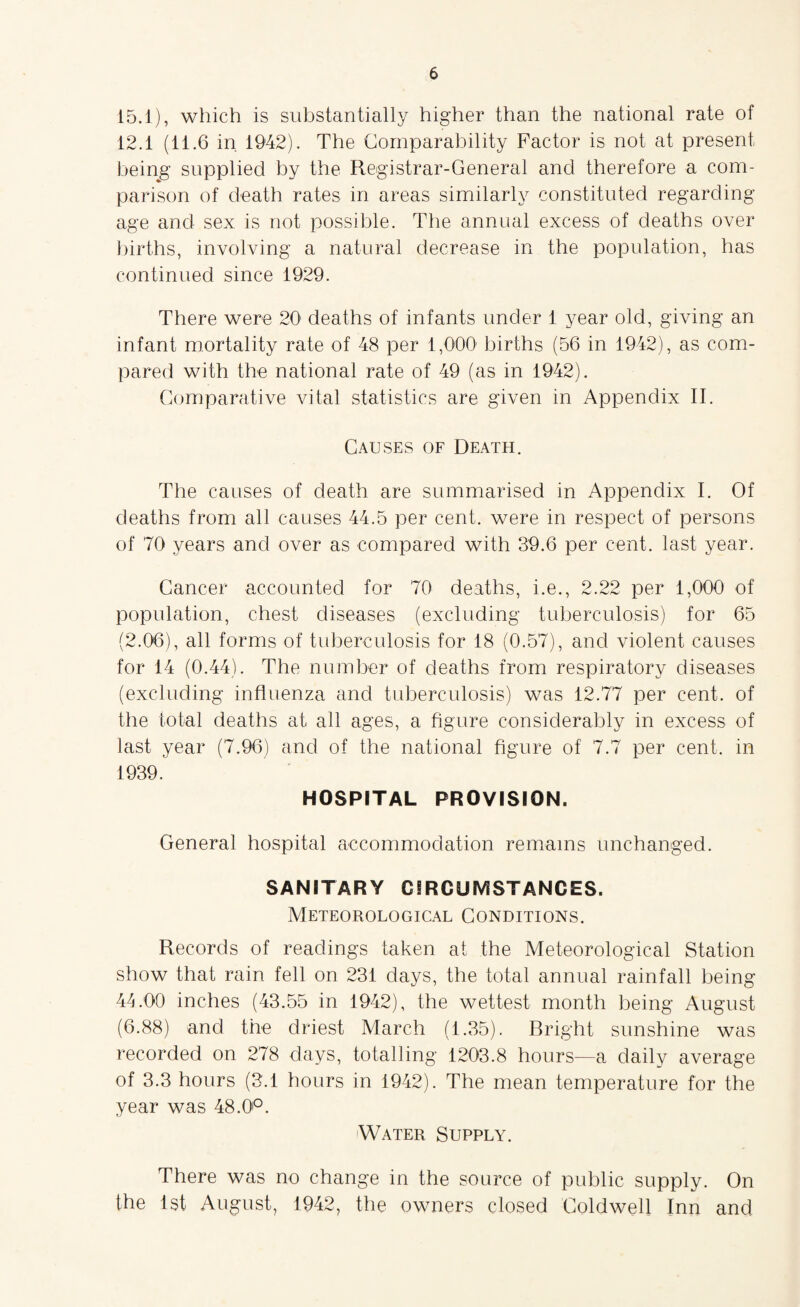 15.1), which is substantially higher than the national rate of 12.1 (11.6 in 1942). The Comparability Factor is not at present being supplied by the Registrar-General and therefore a com¬ parison of death rates in areas similarly constituted regarding age and sex is not possible. The annual excess of deaths over births, involving a natural decrease in the population, has continued since 1929. There were 20' deaths of infants under 1 year old, giving an infant mortality rate of 48 per 1,000 births (56 in 1942), as com¬ pared with the national rate of 49 (as in 1942). Comparative vital statistics are given in Appendix II. Causes of Death. The causes of death are summarised in Appendix I. Of deaths from all causes 44.5 per cent, were in respect of persons of 70 years and over as compared with 39.6 per cent, last year. Cancer accounted for 70 deaths, i.e., 2.22 per 1,000 of population, chest diseases (excluding tuberculosis) for 65 (2.06), all forms of tuberculosis for 18 (0.57), and violent causes for 14 (0.44). The number of deaths from respiratory diseases (excluding influenza and tuberculosis) was 12.77 per cent, of the total deaths at all ages, a figure considerably in excess of last year (7.96) and of the national figure of 7.7 per cent, in 1939. HOSPITAL PROVISION. General hospital accommodation remains unchanged. SANITARY CIRCUMSTANCES. Meteorological Conditions. Records of readings taken at the Meteorological Station show that rain fell on 231 days, the total annual rainfall being 44.00 inches (43.55 in 1942), the wettest month being August (6.88) and the driest March (1.35). Bright sunshine was recorded on 278 days, totalling 1203.8 hours—a daily average of 3.3 hours (3.1 hours in 1942). The mean temperature for the year was 48.0'°. Water Supply. There was no change in the source of public supply. On the 1st August, 1942, the owners closed Coldwell Inn and