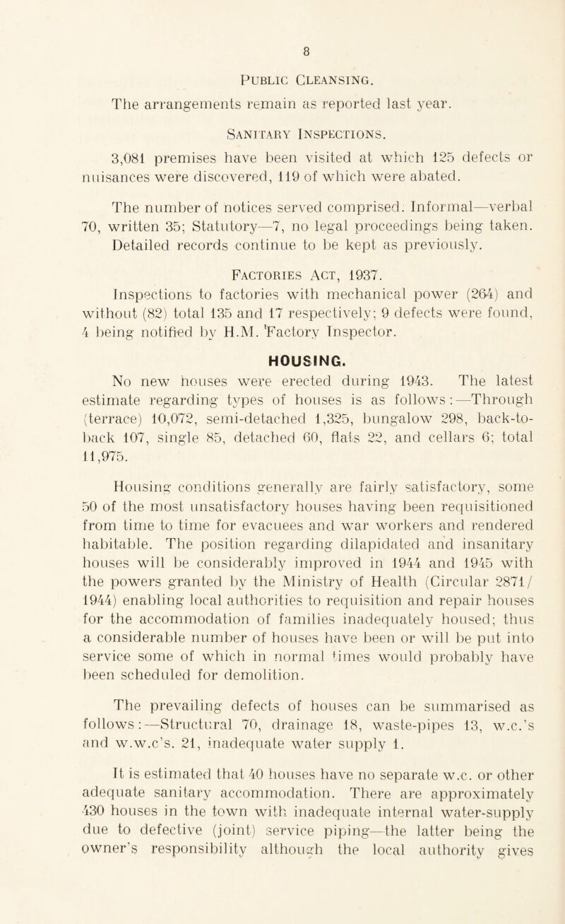 Public Cleansing. The arrangements remain as reported last year. Sanitary Inspections. 3,081 premises have been visited at which 125 defects or nuisances were discovered, 119 of which were abated. The number of notices served comprised. Informal—verbal 70, written 35; Statutory—7, no legal proceedings being taken. Detailed records continue to be kept as previously. Factories Act, 1937. Inspections to factories with mechanical power (264) and without (82) total 135 and 17 respectively; 9 defects were found, 4 being notified by H.M. 'Factory Inspector. HOUSING. No new houses were erected during 1943. The latest estimate regarding types of houses is as follows : —Through (terrace) 10,072, semi-detached 1,325, bungalow 298, back-to- back 107, single 85, detached 60, flats 22, and cellars 6; total 11,975. Housing conditions generally are fairly satisfactory, some 50 of the most unsatisfactory houses having been requisitioned from time to time for evacuees and war workers and rendered habitable. The position regarding dilapidated and insanitary houses will be considerably improved in 1944 and 1945 with the powers granted by the Ministry of Health (Circular 2871/ 1944) enabling local authorities to requisition and repair houses for the accommodation of families inadequately housed; thus a considerable number of houses have been or will be put into service some of which in normal times would probably have been scheduled for demolition. The prevailing defects of houses can be summarised as follows:—Structural 70, drainage 18, waste-pipes 13, w.c.’s and w.w.c’s. 21, inadequate wafer supply 1. It is estimated that 40 houses have no separate w.c. or other adequate sanitary accommodation. There are approximately 430 houses in the town with inadequate internal water-supply due to defective (joint) service piping—the latter being the owner’s responsibility although the local authority gives