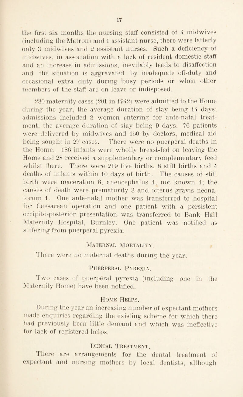 the first six months the nursing staff consisted of 4 midwives (including the Matron) and 1 assistant nurse, there were latterly only 3' midwives and 2 assistant nurses. Such a deficiency of midwives, in association with a lack of resident domestic staff and an increase in admissions, inevitably leads to disaffection and the situation is aggravated by inadequate off-duty and occasional extra duty during !busy periods or when other members of the staff are on leave or indisposed. 230 maternity cases (201 in 1942) were admitted to the Home during the year, the average duration of stay being 14 days; admissions included 3 women entering for ante-natal treat¬ ment, the average duration of stay being 9 days. 76 patients were delivered by midwives and 150 by doctors, medical aid being sought in 27 cases. There were no puerperal deaths in the Home. 186 infants were wholly breast-fed on leaving the Home and 28 received a supplementary or complementary feed whilst there. There were 219 live births, 8 still births and 4 deaths of infants within 10 davs of birth. The causes of still tj birth were maceration 6, anencephalus 1, not known 1; the causes of death were prematurity 3 and icterus gravis neona¬ torum 1. One ante-natal mother was transferred to hospital for Caesarean operation and one patient with a persistent occipito-posterior presentation was transferred to Bank Hall Maternity Hospital, Burnley. One patient was notified as suffering from puerperal pyrexia. Maternal Mortality. There were no maternal deaths during the year. Puerperal Pyrexia. Two cases of puerperal pyrexia (including one in the Maternity Home) have been notified. Home Helps. During the year an increasing number of expectant mothers made enquiries regarding the existing scheme for which there had previously been little demand and which was ineffective for lack of registered helps. Dental Treatment. There are arrangements for the dental treatment of expectant and nursing mothers by local dentists, although