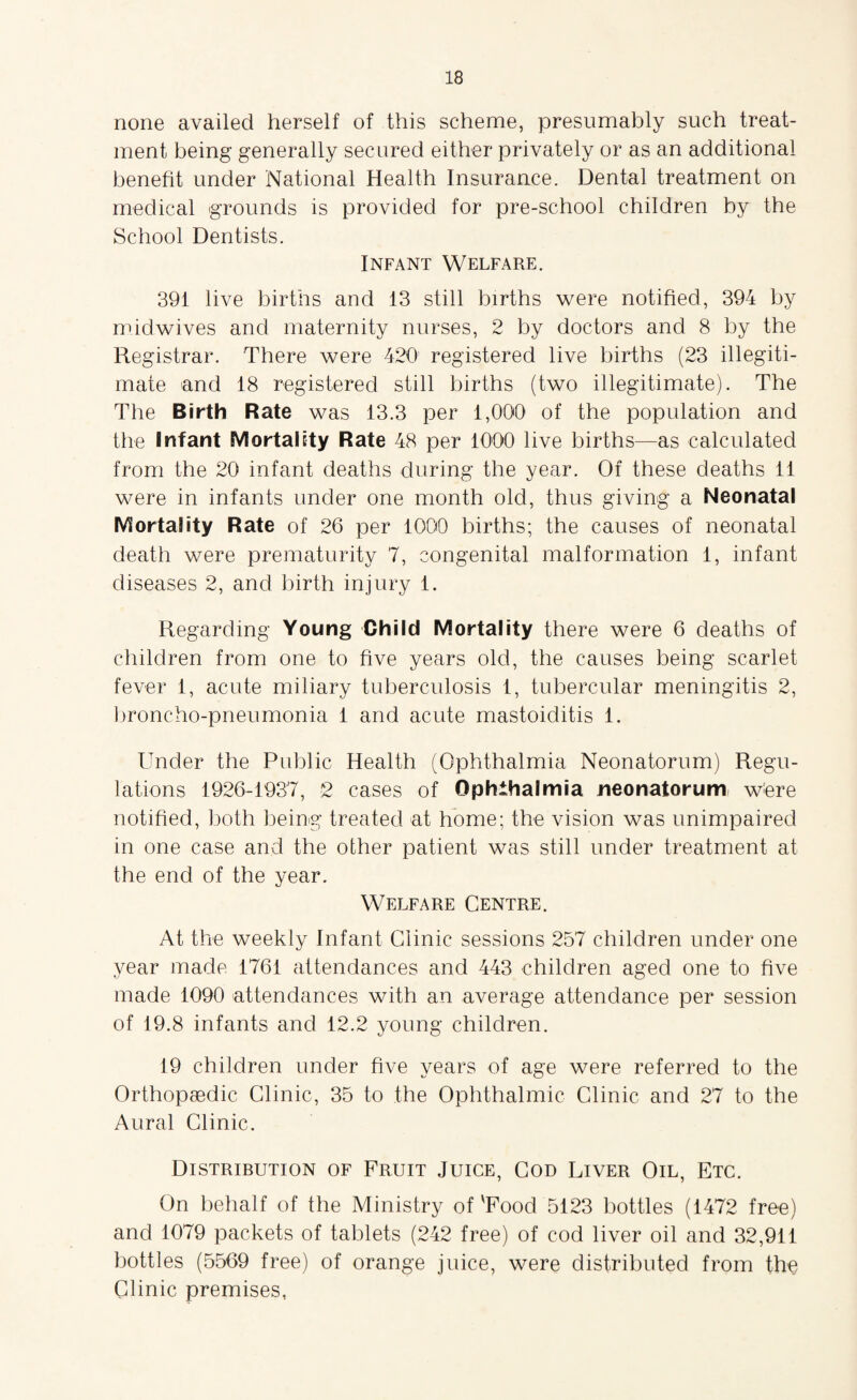 none availed herself of this scheme, presumably such treat¬ ment being generally secured either privately or as an additional benefit under National Health Insurance. Dental treatment on medical grounds is provided for pre-school children by the School Dentists. Infant Welfare. 391 live births and 13 still births were notified, 394 by midwives and maternity nurses, 2 by doctors and 8 by the Registrar. There were 420 registered live births (23 illegiti¬ mate and 18 registered still births (two illegitimate). The The Birth Rate was 13.3 per 1,000 of the population and the Infant Mortality Rate 48 per 1000 live births—as calculated from the 20 infant deaths during the year. Of these deaths 11 were in infants under one month old, thus giving a Neonatal Mortality Rate of 26 per 1000 births; the causes of neonatal death were prematurity 7, congenital malformation 1, infant diseases 2, and birth injury 1. Regarding Young Child Mortality there were 6 deaths of children from one to five years old, the causes being scarlet fever 1, acute miliary tuberculosis 1, tubercular meningitis 2, broncho-pneumonia 1 and acute mastoiditis 1. Under the Public Health (Ophthalmia Neonatorum) Regu¬ lations 1926-1937, 2 cases of Ophthalmia neonatorum wfere notified, both being treated at home; the vision was unimpaired in one case and the other patient was still under treatment at the end of the year. Welfare Centre. At the weekly Infant Clinic sessions 257 children under one year made 1761 attendances and 443 children aged one to five made 1090 attendances with an average attendance per session of 19.8 infants and 12.2 young children. 19 children under five years of age were referred to the Orthopaedic Clinic, 35 to the Ophthalmic Clinic and 27 to the Aural Clinic. Distribution of Fruit Juice, Cod Liver Oil, Etc. On behalf of the Ministry of 'Food 5123 bottles (1472 free) and 1079 packets of tablets (242 free) of cod liver oil and 32,911 bottles (5569 free) of orange juice, were distributed from the Clinic premises,