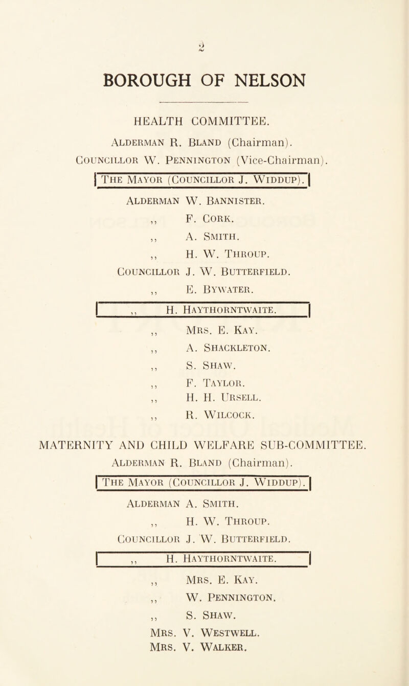 HEALTH COMMITTEE. Alderman R. Bland (Chairman). Councillor W. Pennington (Vice-Chairman), j The Mayor (Councillor J. Widdup). | Alderman W. Bannister. ,, F. Cork. ,, A. Smith. ,, H. W. Throup. Councillor J. W. Butterfield. ,, E. Bywater. |,, H. Haythorntwaite. ,, Mrs. E. Kay. ,, A. Shackleton. ,, S. Shaw. ,, F. Taylor. ,, H. H. Ursell. ,, R. Wilcock. MATERNITY AND CHILD WELFARE SUB-COMMITTEE. Alderman R. Bland (Chairman). | The Mayor (Councillor J. Widdup). | Alderman A. Smith. ,, H. W. Throup. Councillor J. W. Butterfield. |  H. Haythorntwaite. | ,, Mrs. E. Kay. ,, W. Pennington. ,, S. Shaw. Mrs. V. Westwell. Mrs. V. Walker.