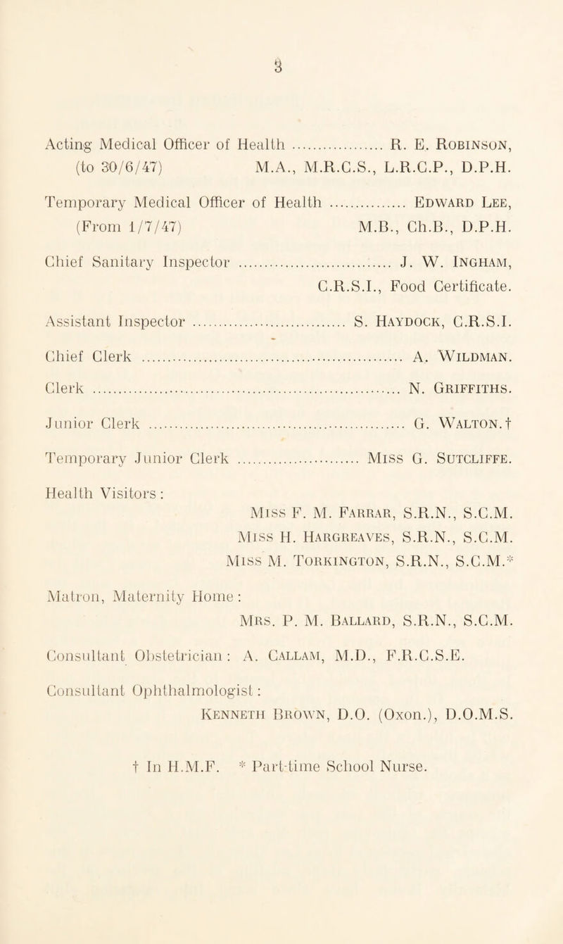 (to 30/6/47) M.A., M.R.C.S., L.R.G.P., D.P.H. Temporary Medical Officer of Health , (From 1/7/47) . Edward Lee, M.B., Ch.B., D.P.H. Chief Sanitary Inspector . . J. W. Ingham, G.R.S.I., Food Certificate Assistant Inspector . ... S. Haydock, C.R.S.I. Chief Clerk . Clerk . .. N. Griffiths. Junior Clerk .. . G. Walton, f Temporary Junior Clerk . Health Visitors: Miss F. M. Farrar, S.R.N., S.C.M, Miss H. Hargreaves, S.R.N., S.C.M, Miss M. Torkington, S.R.N., S.C.M/1 Matron, Maternity Home : Mrs. P. M. Ballard, S.R.N., S.C.M Consultant Obstetrician: A. Callam, M.D., F.R.C.S.E. Consultant Ophthalmologist: Kenneth Brown, D.O. (Oxon.), D.O.M.S * Part-time School Nurse. t In H.M.F.