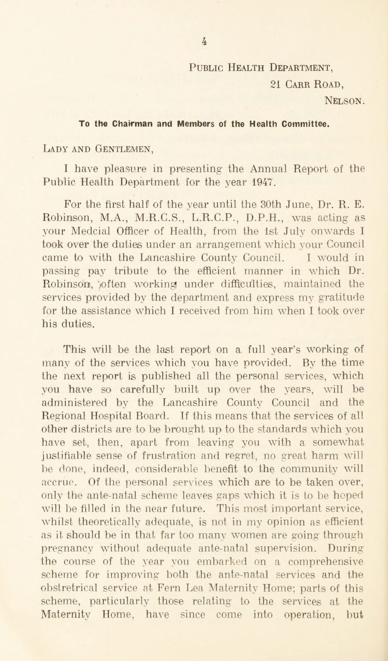 Public Health Department, 21 Carr Road, Nelson. To the Chairman and Members of the Health Committee. Lady and Gentlemen, I have pleasure in presenting the Annual Report of the Public Health Department for the year 1947. For the first half of the year until the 30th June, Dr. R. E. Robinson, M.A., M.R.C.S., L.R.C.P., D.P.H., was acting as your Medcial Officer of Health, from the 1st July onwards I took over the duties under an arrangement which your Council came to with the Lancashire County Council. I would in passing pay tribute to the efficient manner in which Dr. Robinsom, joften working under difficulties, maintained the services provided by the department and express my gratitude for the assistance which I received from him when I took over his duties. This will be the last report on a full year’s working of many of the services which you have provided. By the time the next report is published all the personal services, which you have so carefully built up over the years, will be administered bv the Lancashire Countv Council and the Regional Hospital Board. If this means that the services of all other districts are to be brought up to the standards which you have set, then, apart from leaving you with a somewhat justifiable sense of frustration and regret, no great harm will be done, indeed, considerable benefit to the community will accrue. Of the personal services which are to be taken over, only the ante-natal scheme leaves gaps which it is to be hoped will be filled in the near future. This most important service, whilst theoretically adequate, is not in my opinion as efficient as it should be in that far too many women are going through pregnancy without adequate ante-natal supervision. During the course of the year you embarked on a comprehensive scheme for improving both the ante-natal services and the obstretrical service at Fern Lea Maternity Home; parts of this scheme, particularly those relating to the services at the Maternity Home, have since come into operation, but