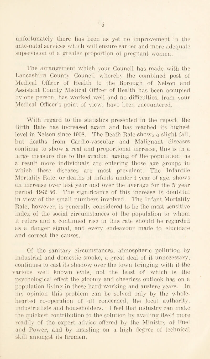 unfortunately there has been as yet no improvement in the ante-natal services which will ensure earlier and more adequate supervision of a greater proportion of pregnant women. The arrangement which your Council has made with the Lancashire) County Council whereby the combined post of Medical Officer of Health to the Borough of Nelson and Assistant County Medical Officer of Health has been occupied by one person, has worked well and no difficulties, from your Medical Officer’s point of view, have been encountered. With regard to the statistics presented in the report, the Birth Rate has increased again and has reached its highest level in Nelson since 1908. The Death Rate shows a slight fall, but deaths from Cardio-vascular and Malignant diseases continue to show a real and proportional increase, this is in a large measure due to the gradual ageing of the population, as a result more individuals are entering those age groups in which these diseases are most prevalent. The Infantile Mortality Rate, or deaths of infants under 1 year of age, shows an increase over last year and over the average for the 5 year period 1942-46. The significance of this increase is doubtful in view of the small numbers involved. The Infant Mortality Rate, however, is generally considered to be the most sensitive index of the social circumstances of the population to whom it refers and a continued rise in this rate should be regarded as a danger signal, and every endeavour made to elucidate and correct the causes. Of the sanitary circumstances, atmospheric pollution by industrial and domestic smoke, a great deal of it unnecessary, continues to cast its shadow over the town bringing with it the various well known evils, not the least of which is the psychological effect the gloomy and cheerless outlook has on a population living in these hard working and austere years. In my opinion this problem can be solved only by the whole¬ hearted co-operation of all concerned, the local authority, industrialists and householders. I feel that industry can make the quickest contribution to the solution by availing itself more readily of the expert advice offered by the Ministry of Fuel and Powder, and by insisting on a high degree of technical skill amongst its firemen.