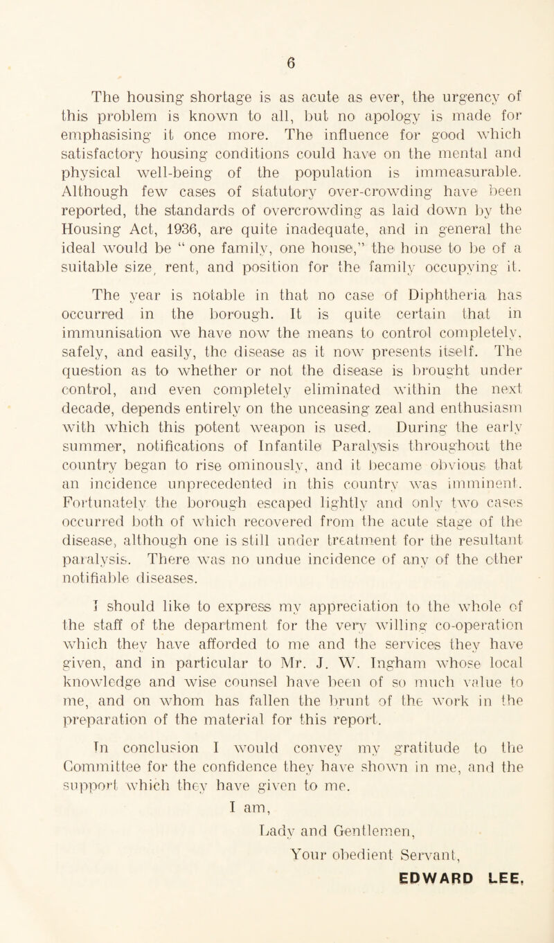 The housing shortage is as acute as ever, the urgency of this problem is known to all, but no apology is made for emphasising it once more. The influence for good which satisfactory housing conditions could have on the mental and physical well-being of the population is immeasurable. Although few cases of statutory over-crowding have been reported, the standards of overcrowding as laid down by the Housing Act, 1936, are quite inadequate, and in general the ideal would be “ one familv, one house,” the house to be of a suitable size, rent, and position for the family occupying it. The year is notable in that no case of Diphtheria has occurred in the borough. It is quite certain that in immunisation we have now the means to control completely, safely, and easily, the disease as it now presents itself. The question as to whether or not the disease is brought under control, and even completely eliminated within the next decade, depends entirely on the unceasing zeal and enthusiasm with which this potent weapon is used. During the early summer, notifications of Infantile Paralysis throughout the country began to rise ominously, and it became obvious that an incidence unprecedented in this country was imminent. Fortunately the borough escaped lightly and only two cases occurred both of which recovered from the acute stage of the disease, although one is still under treatment for the resultant paralysis. There was no undue incidence of any of the ether notifiable diseases, I should like to express my appreciation to the whole of the staff of the department for the very willing co-operation which they have afforded to me and the services they have given, and in particular to Mr. J. W. Ingham whose local knowledge and wise counsel have been of so much value to me, and on whom has fallen the brunt of the work in the preparation of the material for this report. In conclusion I would convev mv gratitude to the Committee for the confidence they have shown in me, and the support which they have given to me. I am, Ladv and Gentlemen, Your obedient Servant, EDWARD LEE,