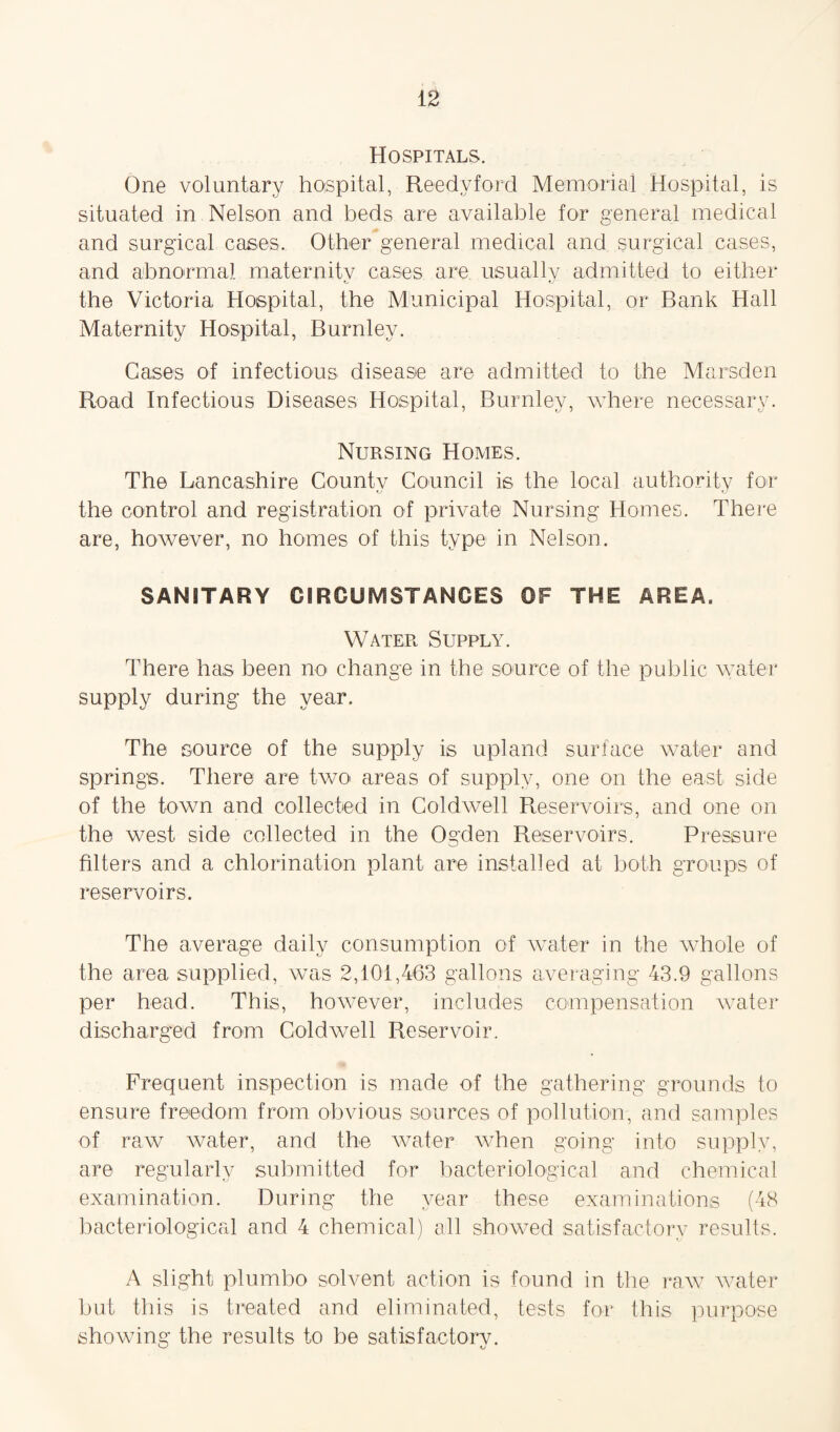 Hospitals. One voluntary hospital, Reedy ford Memorial Hospital, is situated in Nelson and beds are available for general medical and surgical cases. Other general medical and surgical cases, and abnormal maternitv cases are usually admitted to either the Victoria Hospital, the Municipal Hospital, or Bank Hall Maternity Hospital, Burnley. Cases of infectious disease are admitted to the Marsden Road Infectious Diseases Hospital, Burnley, where necessary. Nursing Homes. The Lancashire County Council is the local authority for the control and registration of private Nursing Homes. There are, however, no homes of this type in Nelson. SANITARY CIRCUMSTANCES OF THE AREA, Water Supply. There has been no change in the source of the public water supply during the year. The source of the supply is upland surface water and springs. There are two areas of supply, one on the east side of the town and collected in Coldwell Reservoirs, and one on the west side collected in the Ogden Reservoirs. Pressure filters and a chlorination plant are installed at both groups of reservoirs. The average daily consumption of water in the whole of the area supplied, was 2,101,463 gallons averaging 43.9 gallons per head. This, however, includes compensation water discharged from Coldwell Reservoir. Frequent inspection is made of the gathering grounds to ensure freedom from obvious sources of pollution, and samples of raw water, and the water when going into supply, are regularly submitted for bacteriological and chemical examination. During the year these examinations (48 bacteriological and 4 chemical) all showed satisfactory results, A slight plumbo solvent action is found in the raw water but this is treated and eliminated, tests for this purpose showing the results to be satisfactory.