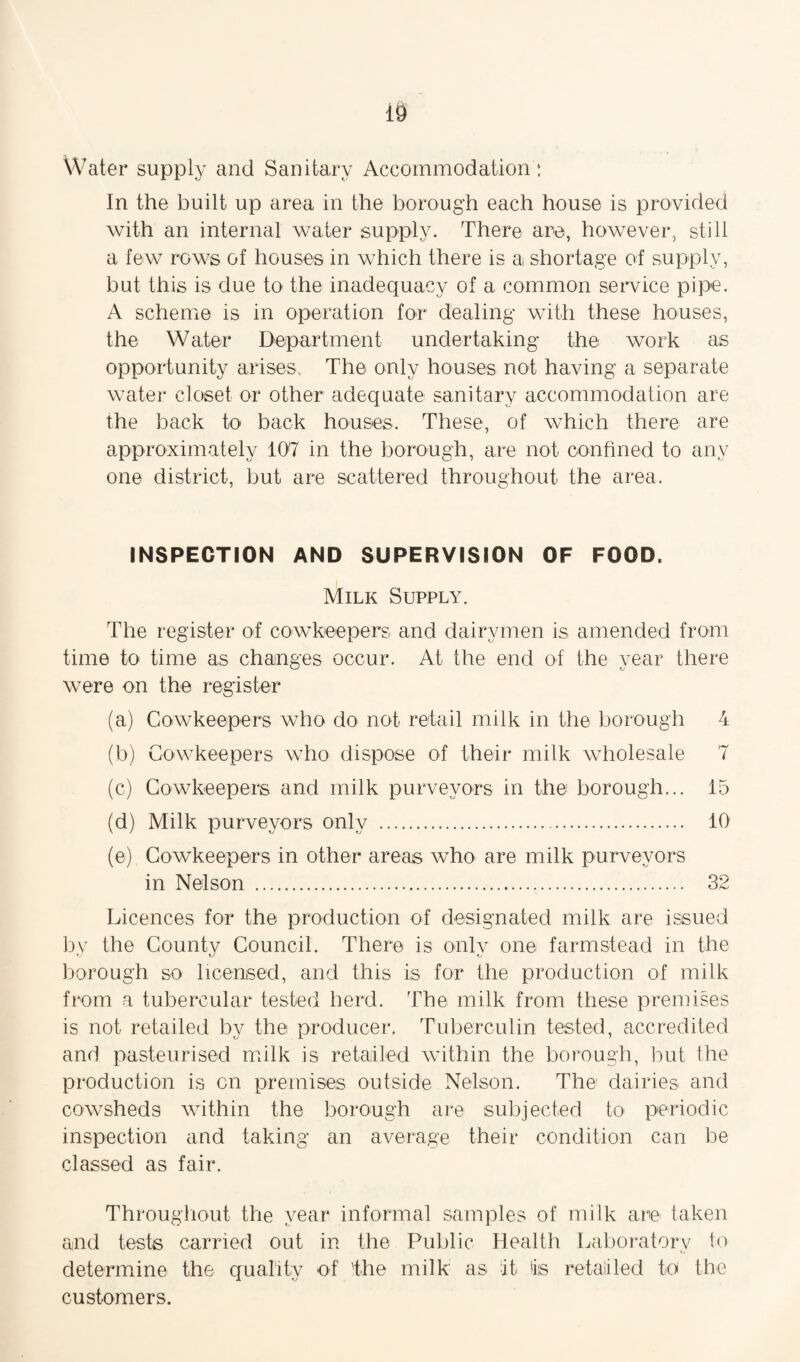 10 Water supply and Sanitary Accommodation: In the built up area in the borough each house is provided with an internal water supply. There are, however, still a few rows of houses in which there is a shortage of supply, but this is due to the inadequacy of a common service pipe. A scheme is in operation for dealing with these houses, the Water Department undertaking the work as opportunity arises. The only houses not having a separate water closet or other adequate sanitary accommodation are the back to back houses. These, of which there are approximately 107 in the borough, are not confined to any one district, but are scattered throughout the area. INSPECTION AND SUPERVISION OF FOOD. Milk Supply. The register of cowkeepers and dairymen is amended from time to time as changes occur. At the end of the year there were on the register (a) Cowkeepers who do not retail milk in the borough 4 (b) Cowkeepers who dispose of their milk wholesale 7 (c) Cowkeepers and milk purveyors in the borough... 15 (d) Milk purveyors only . 10 (e) Cowkeepers in other areas who are milk purveyors in Nelson . 32 Licences for the production of designated milk are issued by the Countv Council. There is oulv one farmstead in the borough so licensed, and this is for the production of milk from a tubercular tested herd. The milk from these premises is not retailed by the producer. Tuberculin tested, accredited and pasteurised milk is retailed within the borough, but the production is on premises outside Nelson. The dairies and cowsheds within the borough are subjected to periodic inspection and taking an average their condition can be classed as fair. Throughout the year informal samples of milk are taken and tests carried out in the Public Health Laboratory to determine the quality of 'the milk as it is retailed to the customers.