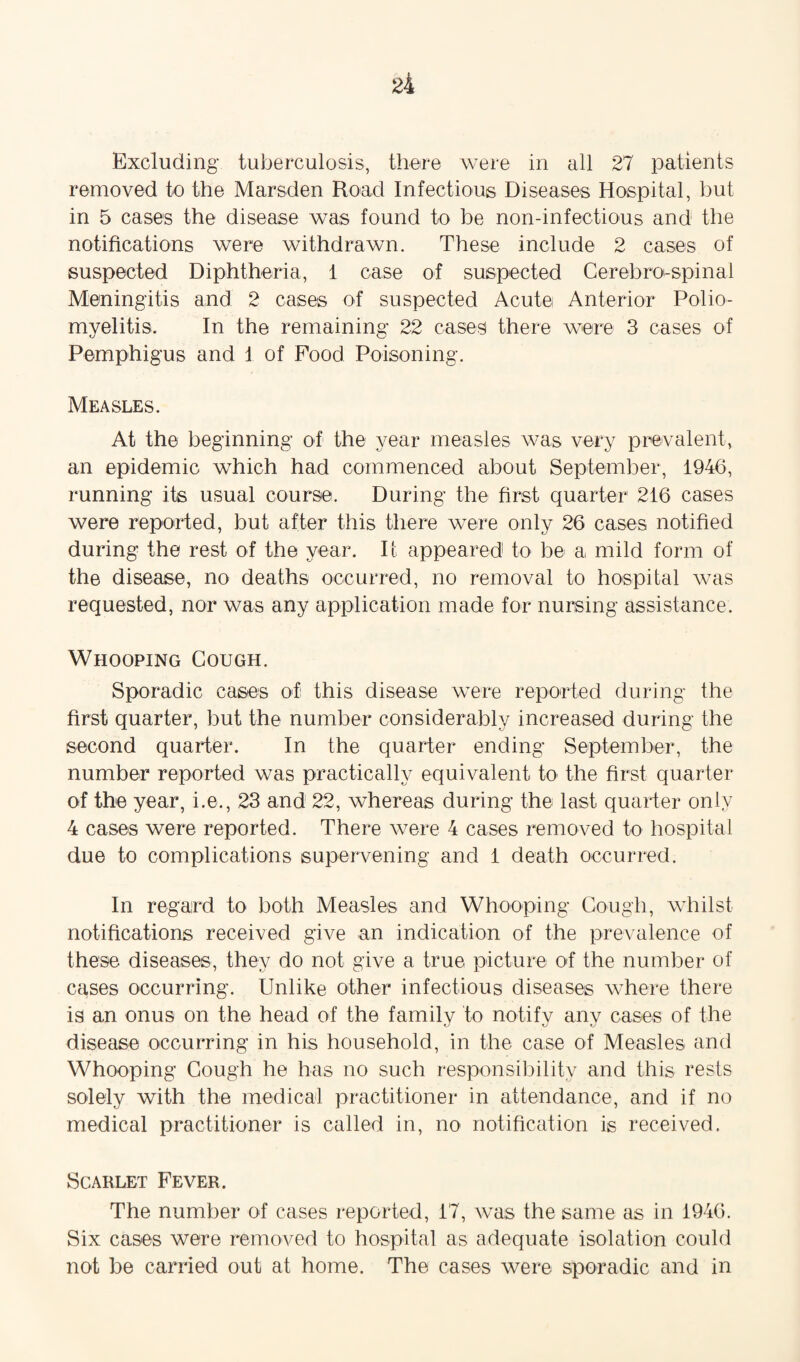 Excluding tuberculosis, there were in all 27 patients removed to the Marsden Road Infectious Diseases Hospital, but in 5 cases the disease was found to be non-infectious and the notifications were withdrawn. These include 2 cases of suspected Diphtheria, 1 case of suspected Cerebro-spinai Meningitis and 2 cases of suspected Acute Anterior Polio¬ myelitis. In the remaining 22 cases there were 3 cases of Pemphigus and 1 of Pood Poisoning. Measles. At the beginning of the year measles was very prevalent, an epidemic which had commenced about September, 1946, running its usual course. During the first quarter 216 cases were reported, but after this there were only 26 cases notified during the rest of the year. It appeared to be a mild form of the disease, no deaths occurred, no removal to hospital was requested, nor was any application made for nursing assistance. Whooping Cough. Sporadic cases of this disease were reported during the first quarter, but the number considerably increased during the second quarter. In the quarter ending September, the number reported was practically equivalent to the first quarter of the year, i.e., 23 and 22, whereas during the last quarter only 4 cases were reported. There were 4 cases removed to hospital due to complications supervening and 1 death occurred. In regard to both Measles and Whooping Cough, whilst notifications received give an indication of the prevalence of these diseases, they do not give a true picture of the number of cases occurring. Unlike other infectious diseases where there is an onus on the head of the family to notifv any cases of the disease occurring in his household, in the case of Measles and Whooping Cough he has no such responsibility and this rests solely with the medical practitioner in attendance, and if no medical practitioner is called in, no notification is received. Scarlet Fever. The number of cases reported, 17, was the same as in 1946. Six cases were removed to hospital as adequate isolation could not be carried out at home. The cases were sporadic and in