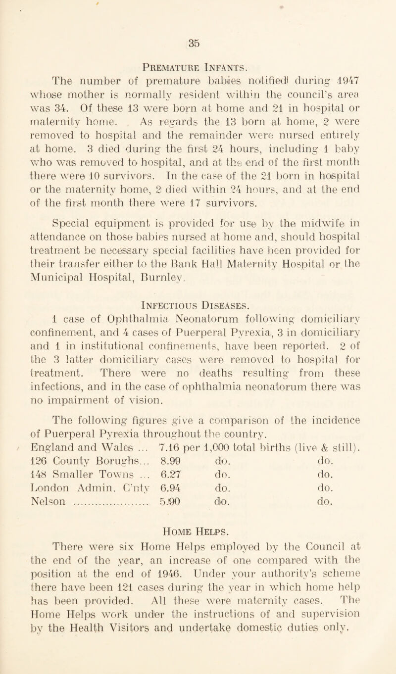 Premature Infants. The number of premature babies notified) during 1947 whose mother is normally resident within the council’s area was 34. Of these 13 were born at home and 21 in hospital or maternity home. As regards the 13 born at home, 2 were removed to hospital and the remainder were nursed entirely at home. 3 died during the first 24 hours, including 1 baby who was removed to hospital, and at the end of the first month there were 10 survivors. In the case of the 21 born in hospital or the maternity home, 2 died within 24 hours, and at the end of the first month there were 17 survivors. Special equipment is provided for use by the midwife in attendance on those babies nursed at home and, should hospital treatment be necessary special facilities have been provided for their transfer either to the Bank Hall Maternity Hospital or the Municipal Hospital, Burnley. Infectious Diseases. 1 case of Ophthalmia Neonatorum following domiciliary confinement, and 4 cases of Puerperal Pyrexia, 3 in domiciliary and 1 in institutional confinements, have been reported. 2 of the 3 latter domiciliary cases were removed to hospital for treatment. There were no deaths resulting from these infections, and in the case of ophthalmia neonatorum there was no impairment of vision. The following figures give a comparison of the incidence of Puerperal Pyrexia throughout the country. England and Wales ... 7.16 per 1,000 total births (live & still). 126 Countv Borughs... 8.99 do. do. 148 Smaller Towns ... 6.27 do. do. London Admin. C’ntv 6.94 do. do. Nelson . 5.90 do. do. Home Helps. There were six Home Helps employed by the Council at the end of the year, an increase of one compared with the position at the end of 1946. Under vour authority’s scheme there have been 121 cases during the year in which home help has been provided. All these were maternity cases. The Home Helps work under the instructions of and supervision by the Health Visitors and undertake domestic duties only.