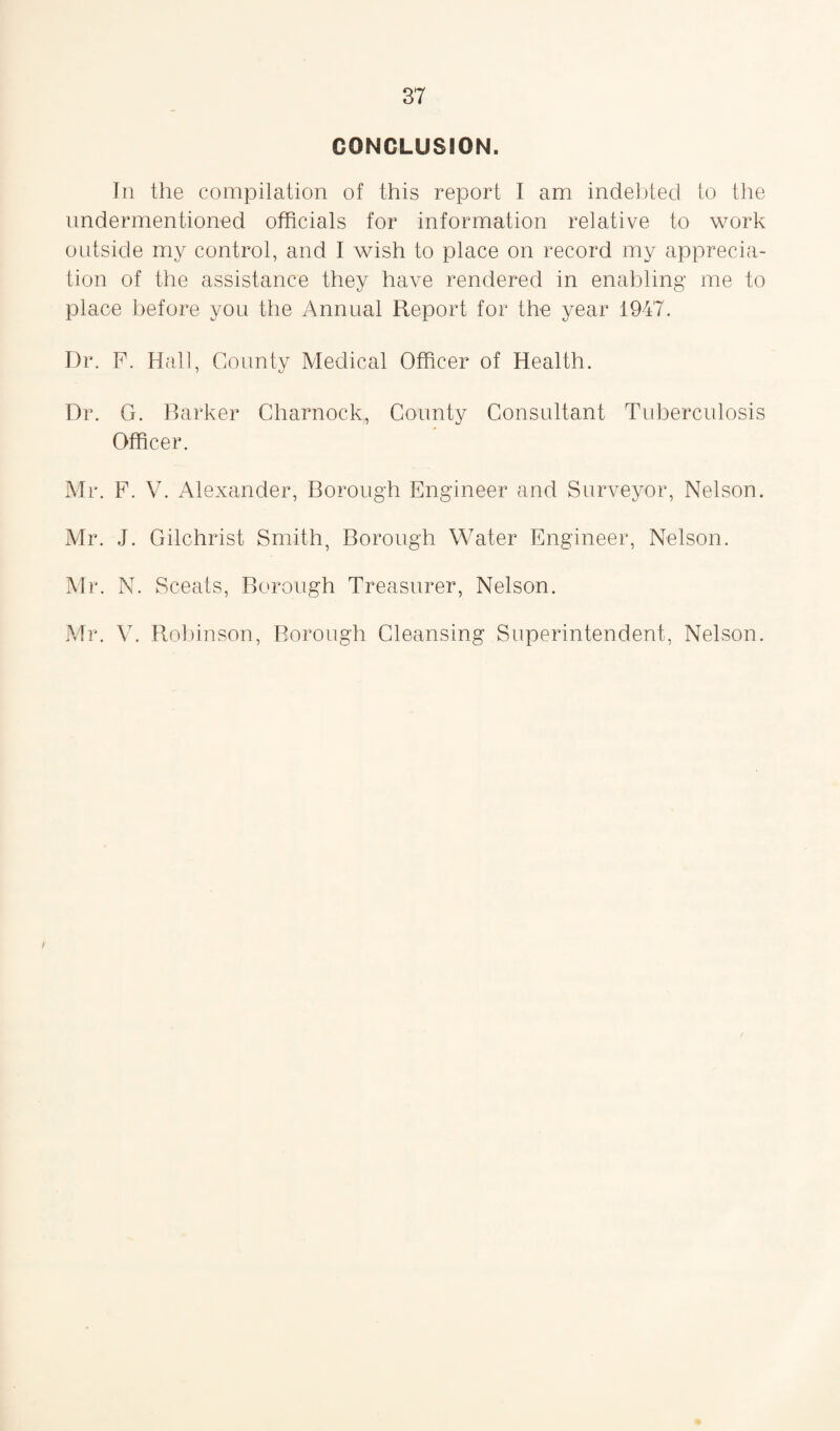 CONCLUSION. In the compilation of this report I am indebted to the undermentioned officials for information relative to work outside my control, and I wish to place on record my apprecia¬ tion of the assistance they have rendered in enabling me to place before you the Annual Report for the year 1947. Dr. F. Hall, County Medical Officer of Health. Dr. G. Barker Charnock, County Consultant Tuberculosis Officer. Mr. F. V. Alexander, Borough Engineer and Surveyor, Nelson. Mr. J. Gilchrist Smith, Borough Water Engineer, Nelson. Mr. N. Sceats, Borough Treasurer, Nelson. Mr. V. Robinson, Borough Cleansing Superintendent, Nelson.