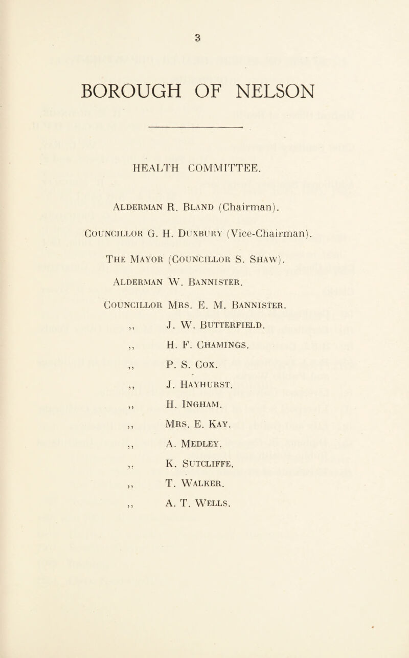 BOROUGH OF NELSON HEALTH COMMITTEE. Alderman R. Bland (Chairman). Councillor G. H. Duxbury (Vice-Chairman). The Mayor (Councillor S. Shaw). Alderman W. Bannister. Councillor Mrs. E. M. Bannister. ,, J. W. Butterfield. ,, H. F. Chamings. ,, P. S. Cox. ,, J. Hayhurst. ,, H. Ingham. ,, Mrs. E. Kay. ,, A. Medley. ,, K. Sutcliffe. ,, T. Walker. ,, A. T. Wells.
