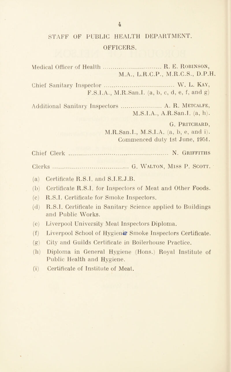 STAFF OF PUBLIC HEALTH DEPARTMENT. OFFICERS. Medical Officer of Health .R. E. Robinson, M.A., L.R.C.P., M.R.C.S., D.P.H, Chief Sanitary Inspector . W. L. Kay, F.S.I.A., M.R.San.I. (a, b, c, d, e, f, and g) Additional Sanitary Inspectors . A. R. Metcalfe, M.S.I.A., A.R.San.I. (a, h). G. Pritchard, M.R.San.I., M.S.I.A. (a, b, e, and i). Commenced duty 1st June, 1951. Chief Clerk ... N. Griffiths Clerks . G. Walton, Miss P. Scott. (a) Certificate R.S.I. and S.I.E.J.B. (b) Certificate R.S.I. for Inspectors of Meat and Other Foods. (c) R.S.I. Certificate for Smoke Inspectors. (d) R.S.I. Certificate in Sanitary Science applied to Buildings and Public Works. (e) Liverpool University Meat Inspectors Diploma. (f) Liverpool School of Hygienic Smoke Inspectors Certificate. (g) City and Guilds Certificate in Boilerhouse Practice. (h) Diploma in General Hygiene (Hons.) Royal Institute of Public Health and Hygiene. (i) Certificate of Institute of Meat.