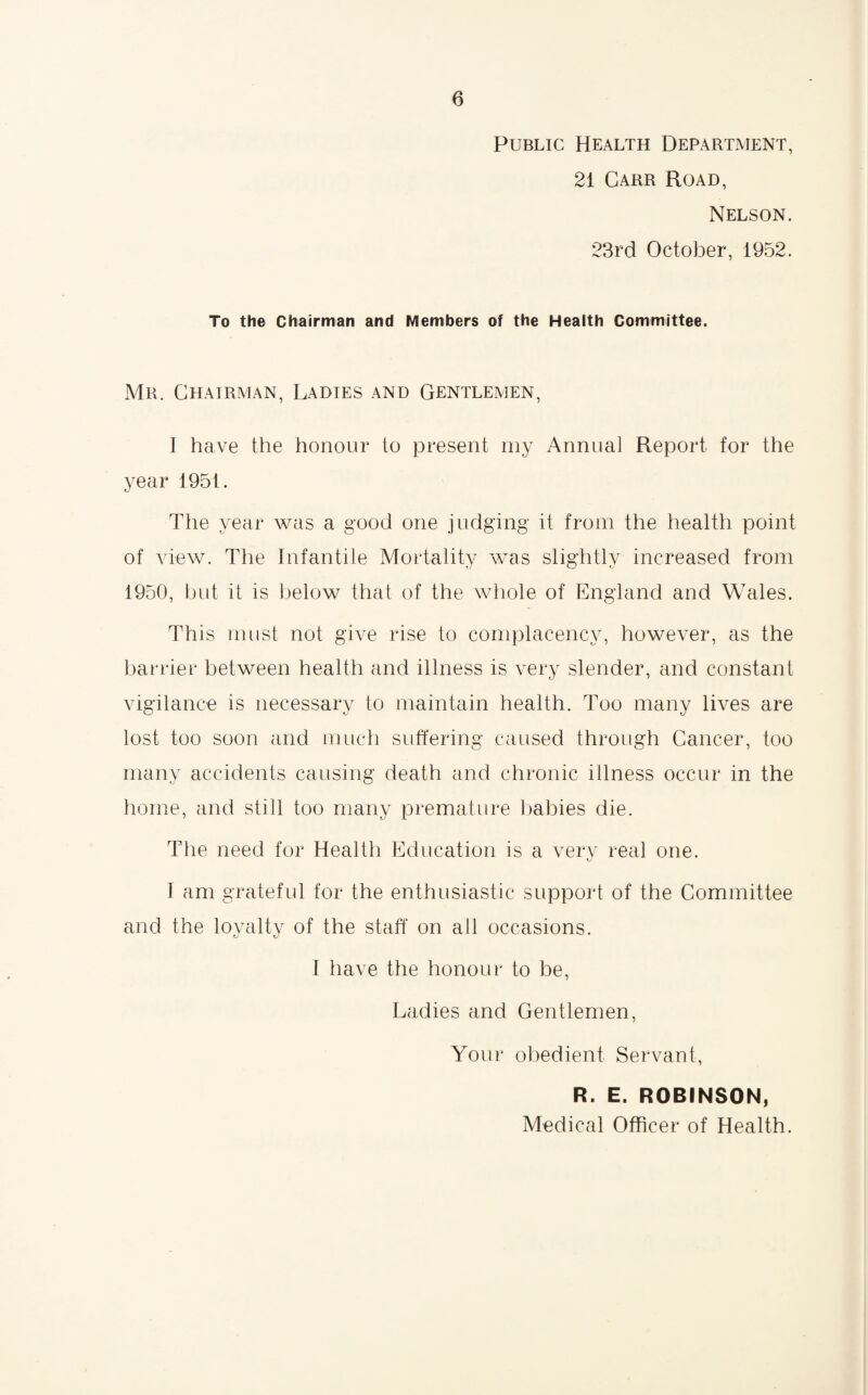 Public Health Department, 21 Carr Road, Nelson. 23rd October, 1952. To the Chairman and Members of the Health Committee. Mr. Chairman, Ladtes and Gentlemen, I have the honour to present my Annual Report for the year 1951. The year was a good one judging it from the health point of view. The Infantile Mortality was slightly increased from 1950, but it is below that of the whole of England and Wales. This must not give rise to complacency, however, as the barrier between health and illness is very slender, and constant vigilance is necessary to maintain health. Too many lives are lost too soon and much suffering caused through Cancer, too many accidents causing death and chronic illness occur in the home, and still too many premature babies die. The need for Health Education is a very real one. I am grateful for the enthusiastic support of the Committee and the loyalty of the staff on all occasions. O *J I have the honour to be, Ladies and Gentlemen, Your obedient Servant, R. E. ROBINSON,