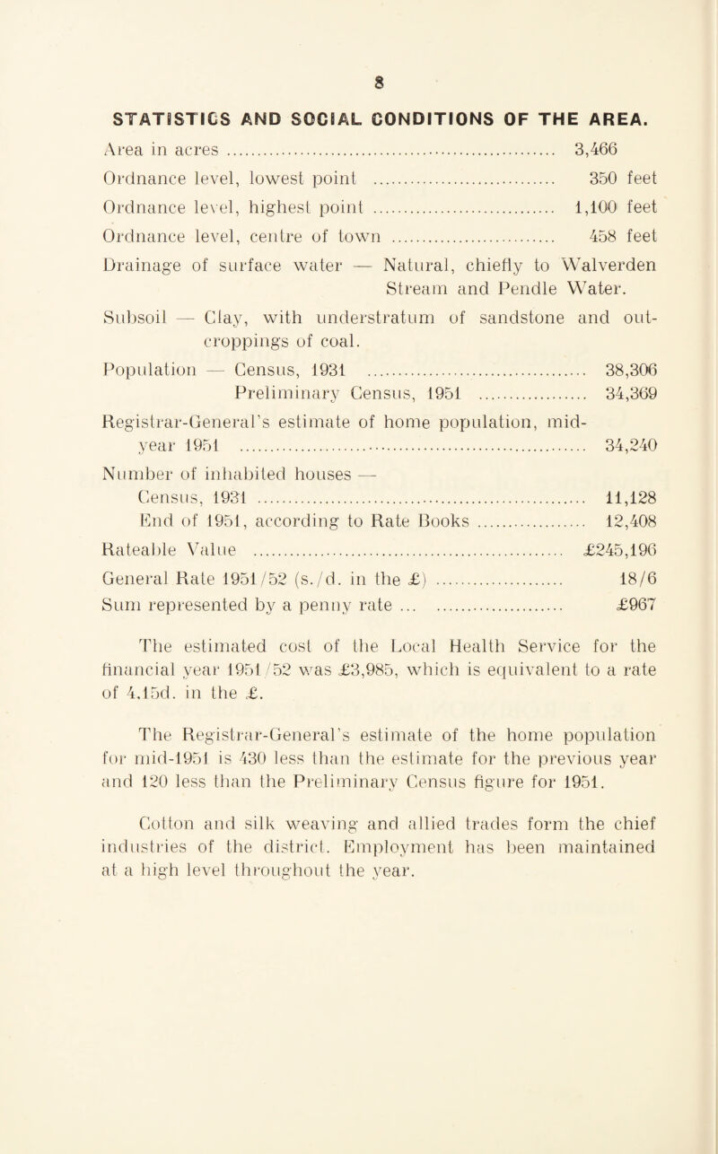 STATISTICS AND SOCIAL CONDITIONS OF THE AREA. Area in acres . 3,466 Ordnance level, lowest point . 350 feet Ordnance level, highest point . 1,100 feet Ordnance level, centre of town . 458 feet Drainage of surface water — Natural, chiefly to Walverden Stream and Pendle Water. Subsoil — Clay, with understratum of sandstone and out¬ croppings of coal. Population — Census, 1931 38,306 Preliminary Census, 1951 . 34,369 Registrar-General’s estimate of home population, mid¬ year 1951 34,240 Number of inhabited houses — Census, 1931 . 11,128 End of 1951, according to Rate Rooks . 12,408 Rateable Value . £245,196 General Rate 1951/52 (s./d. in the £) . 18/6 Sum represented by a penny rate . £967 The estimated cost of the Local Health Service for the financial year 1951/52 was £3,985, which is equivalent to a rate of 4vl5d. in the £. The Registrar-General’s estimate of the home population for mid-1951 is 430 less than the estimate for the previous year and 120 less than the Preliminary Census figure for 1951. Cotton and silk weaving and allied trades form the chief industries of the district. Employment has been maintained at a high level throughout the year.