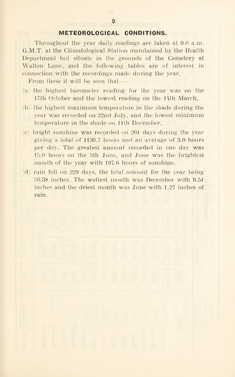 METEOROLOGICAL CONDITIONS. Throughout the year daily readings are taken at 9.0 a.m. G.M.T. at the Climatological Station maintained by the Health Department but situate in the grounds of the Cemetery at Walton Lane, and the following tables are of interest in connection with the recordings made during the year. From these it will be seen that (a) the highest barometer reading for the year was on the 17th October and the lowest reading on the 14th March, (b) the highest maximum temperature in the shade during the year was recorded on 22nd July, and the lowest minimum temperature in the shade on 11th December, (c) bright sunshine was recorded on 261 days during the year giving a total of 1136.7 hours and an average of 3.0 hours per day. The greatest amount recorded in one day was 15.0 hours on the 5th June, and June was the brightest month of the year with 197.6 hours of sunshine. tj ■d) rain fell on 229 days, the total amount for the year being- 50.38 inches. The wettest month w^as December with 9.51 inches and the driest month was June with 1.27 inches of rain.