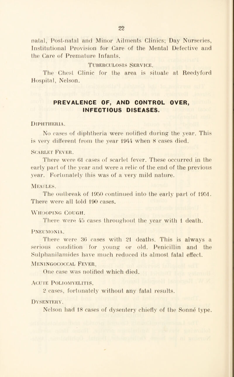 natal, Post-natal and Minor Ailments Clinics; Day Nurseries, Institutional Provision for Care of the Mental Defective and the Care of Premature Infants. Tuberculosis Service. The Chest Clinic for the area is situate at Reedyford Hospital, Nelson. PREVALENCE OF, AND CONTROL OVER, INFECTIOUS DISEASES. Diphtheria. No cases of diphtheria were notified during the year. This is very different from the year 1944 when 8 cases died. fj Scarlet Fever. There were 61 cases of scarlet fever. These occurred in the early part of the year and were a relic of the end of the previous year. Fortunately this was of a very mild nature. Measles. The outbreak of 1950 continued into the early part of 1951. There were all told 190 cases. Whooping Cough. There were 45 cases throughout the year with l death. Pneumonia. There were 36 cases with 21 deaths. This is always a serious condition for young or old. Penicillin and the Sulphanilamides have much reduced its almost fatal effect. Meningococcal Fever. One case was notified which died. Acute Poliomyelitis. 2 cases, fortunately without any fatal results. Dysentery. Nelson had 18 cases of dysentery chiefly of the Sonne type.
