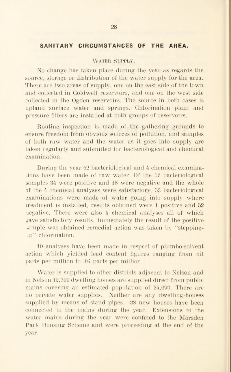 SANITARY CIRCUMSTANCES OF THE AREA. Water Supply. No change has taken place during the year as regards the source, storage or distribution of tiie water supply for the area. There are two areas of supply, one on the east side of the town and collected in Coldwell reservoirs, and one on the west side collected in the Ogden reservoirs. The source in both cases is upland surface water and springs. Chlorination plant and pressure filters are installed at both groups of reservoirs. Routine inspection is made of the gathering grounds to ensure freedom from obvious sources of pollution, and samples of both raw water and the water as it goes into supply are taken regularly and submitted for bacteriological and chemical examination. During the year 52 bacteriological and 4 chemical examina¬ tions have been made of raw water. Of the 52 bacteriological samples 34 were positive and 18 were negative and the whole of the 4 chemical analyses were satisfactory. 53 bacteriological examinations were made of water going into supply where treatment is installed, results obtained were 1 positive and 52 negative. There were also 4 chemical analyses all of which ^ave satisfactory results. Immediately the result of the positive >ample was obtained remedial action was taken by “stepping- rp” chlorination. 10 analyses have been made in respect of pi umbo-solvent action which yielded lead content figures ranging from nil parts per million to .04 parts per million. Water is supplied to other districts adjacent to Nelson and in Nelson 12,399 dwelling houses are supplied direct from public mains covering an estimated population of 34,690. There are no private water supplies. Neither are any dwelling-houses supplied by means of stand pipes. 38 new houses have been connected to the mains during the year. Extensions to the water mains during the year were confined to the Marsden Park Housing Scheme and were proceeding at the end of the year.