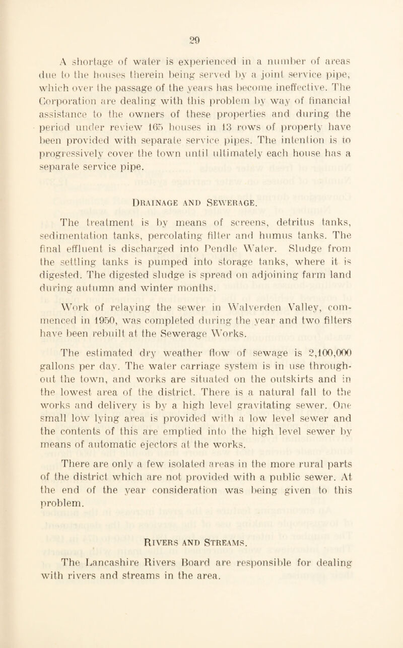 A shortage of water is experienced in a number of areas due to the houses therein being served by a joint service pipe, which over the passage of the years has become ineffective. The Corporation are dealing with this problem by way of financial assistance to the owners of these properties and during the period under review 165 houses in 13 rows of property have been provided with separate service pipes. The intention is to progressively cover the town until ultimately each house has a separate service pipe. Drainage and Sewerage. The treatment is by means of screens, detritus tanks, sedimentation tanks, percolating filter and humus tanks. The final effluent is discharged into Pendle Water. Sludge from the settling tanks is pumped into storage tanks, where it is digested. The digested sludge is spread on adjoining farm land during autumn and winter months. Work of relaying the sewer in Walverden Valley, com¬ menced in 1950, was completed during the year and two filters have been rebuilt at the Sewerage Works. The estimated dry weather flow of sewage is 2,100,000 gallons per day. The water carriage system is in use through¬ out the town, and works are situated on the outskirts and in the lowest area of the district. There is a natural fall to the works and delivery is by a high level gravitating sewer. One small low lying area is provided with a low level sewer and the contents of this are emptied into the high level sewer by means of automatic ejectors at the works. There are only a few isolated areas in the more rural parts of the district which are not provided with a public sewer. At the end of the year consideration was being given to this problem. Rivers and Streams. The Lancashire Rivers Board are responsible for dealing with rivers and streams in the area.