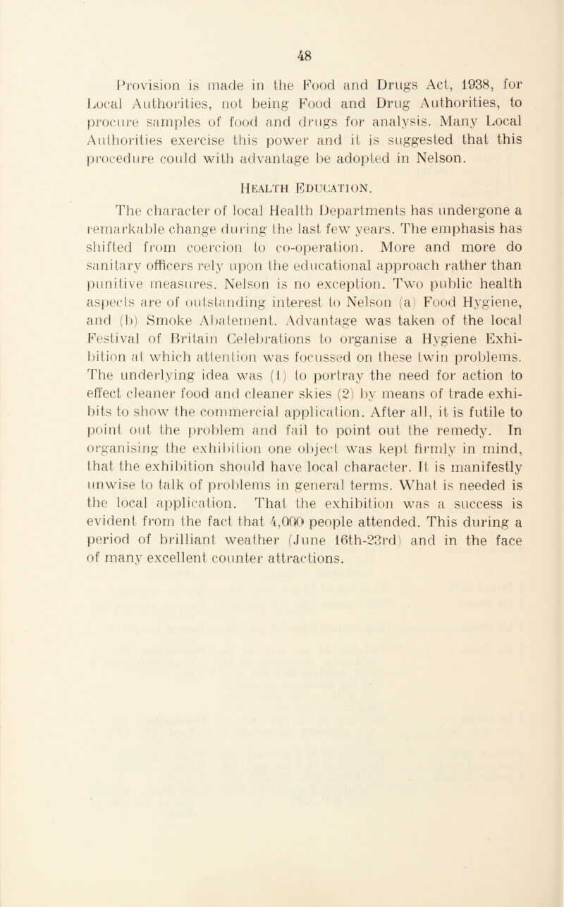 Provision is made in the Pood and Drugs Act, 1938, for Local Authorities, not being Food and Drug Authorities, to procure samples of food and drugs for analysis. Many Local Authorities exercise this power and it is suggested that- this procedure could with advantage be adopted in Nelson. Health Education. The character of local Health Departments has undergone a remarkable change during the last few years. The emphasis has shifted from coercion to co-operation. More and more do sanitary officers rely upon the educational approach rather than punitive measures. Nelson is no exception. Two public health aspects are of outstanding interest to Nelson (a) Food Hygiene, and (b) Smoke Abatement. Advantage was taken of the local Festival of Britain Celebrations to organise a Hygiene Exhi¬ bition at which attention was focussed on these twin problems. The underlying idea was (1) to portray the need for action to effect cleaner food and cleaner skies (2) by means of trade exhi¬ bits to show the commercial application. After all, it is futile to point out the problem and fail to point out the remedy. In organising the exhibition one object was kept firmly in mind, that the exhibition should have local character. It is manifestly unwise to talk of problems in general terms. What is needed is the local application. That the exhibition was a success is evident from the fact that 4,000 people attended. This during a period of brilliant weather (June 16th-23rd) and in the face of many excellent counter attractions.