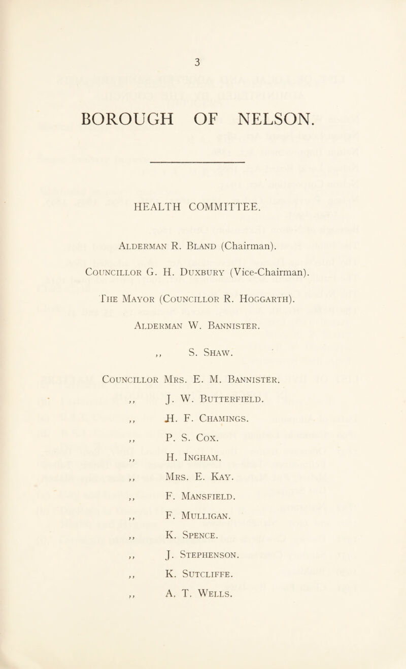 BOROUGH OF NELSON. HEALTH COMMITTEE. Alderman R. Bland (Chairman). Councillor G. H. Duxbury (Vice-Chairman). The Mayor (Councillor R. Hoggarth). Alderman W. Bannister. ,, S. Shaw. Councillor Mrs. E. M. Bannister. ,, J. W. Butterfield. ,, M. F. Chamings. ,, P. S. Cox. ,, H. Ingham. ,, Mrs. E. Kay. ,, F. Mansfield. ,, F. Mulligan. ,, K. Spence. ,, J. Stephenson. ,, K. Sutcliffe. ,, A. T. Wells.