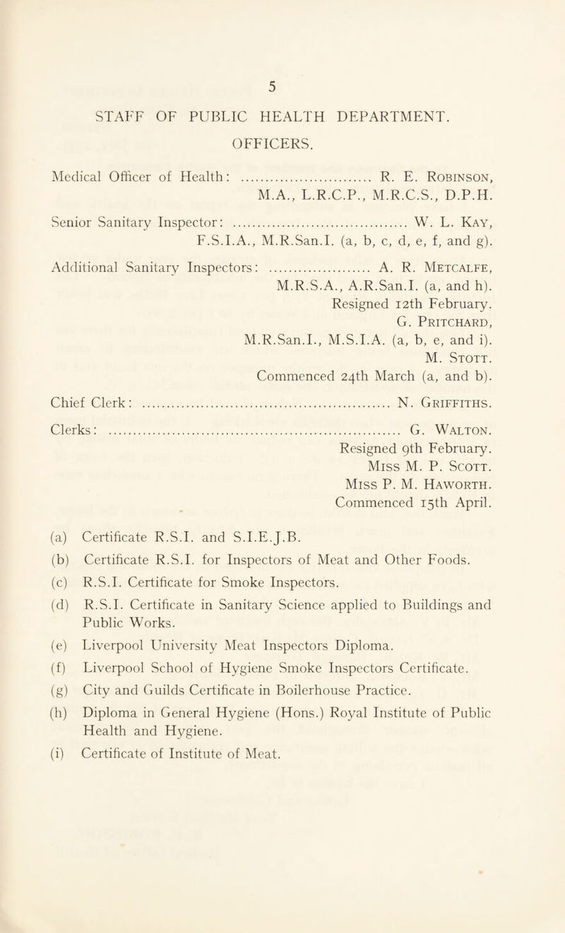 STAFF OF PUBLIC HEALTH DEPARTMENT. OFFICERS. Medical Officer of Health: . R. E. Robinson, M.A., L.R.C.P., M.R.C.S., D.P.H. Senior Sanitary Inspector: . W. L. Kay, F.S.I.A., M.R.San.I. (a, b, c, d, e, f, and g). Additional Sanitary Inspectors: . A. R. Metcalfe, M.R.S.A., A.R.San.I. (a, and h). Resigned 12th February. G. Pritchard, M.R.San.I., M.S.I.A. (a, b, e, and i). M. Stott. Commenced 24th March (a, and b). Chief Clerk: . N. Griffiths. Clerks: . G. Walton. Resigned 9th February. Miss M. P. Scott. Miss P. M. Haworth. Commenced 15th April. (a) Certificate R.S.I. and S.I.E.J.B. (b) Certificate R.S.I. for Inspectors of Meat and Other Foods. (c) R.S.I. Certificate for Smoke Inspectors. (d) R.S.I. Certificate in Sanitary Science applied to Buildings and Public Works. (e) Liverpool University Meat Inspectors Diploma. (f) Liverpool School of Hygiene Smoke Inspectors Certificate. (g) City and Guilds Certificate in Boilerhouse Practice. (h) Diploma in General Hygiene (Hons.) Royal Institute of Public Health and Hygiene. (i) Certificate of Institute of Meat.