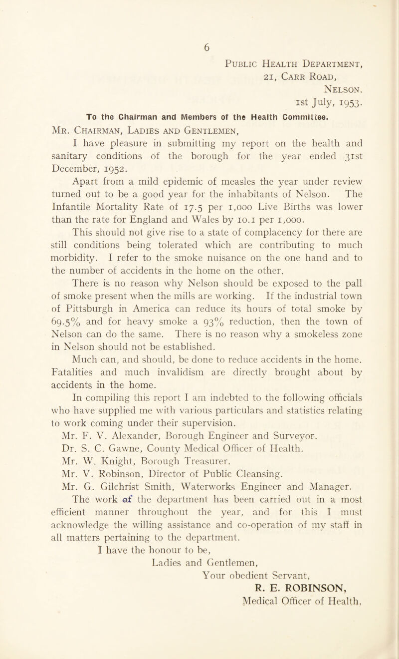 Public Health Department, 21, Carr Road, Nelson. 1st July, 1953. To the Chairman and Members of the Health Committee. Mr. Chairman, Ladies and Gentlemen, I have pleasure in submitting my report on the health and sanitary conditions of the borough for the year ended 31st December, 1952. Apart from a mild epidemic of measles the year under review turned out to be a good year for the inhabitants of Nelson. The Infantile Mortality Rate of 17.5 per 1,000 Live Births was lower than the rate for England and Wales by 10.1 per 1,000. This should not give rise to a state of complacency for there are still conditions being tolerated which are contributing to much morbidity. I refer to the smoke nuisance on the one hand and to the number of accidents in the home on the other. There is no reason why Nelson should be exposed to the pall of smoke present when the mills are working. If the industrial town of Pittsburgh in America can reduce its hours of total smoke by 69.5% and for heavy smoke a 93% reduction, then the town of Nelson can do the same. There is no reason why a smokeless zone in Nelson should not be established. Much can, and should, be done to reduce accidents in the home. Fatalities and much invalidism are directly brought about by accidents in the home. In compiling this report I am indebted to the following officials who have supplied me with various particulars and statistics relating to work coming under their supervision. Mr. F. V. Alexander, Borough Engineer and Surveyor. Dr. S. C. Gawne, County Medical Officer of Health. Mr. W. Knight, Borough Treasurer. Mr. V. Robinson, Director of Public Cleansing. Mr. G. Gilchrist Smith, Waterworks Engineer and Manager. The work of the department has been carried out in a most efficient manner throughout the year, and for this I must acknowledge the willing assistance and co-operation of my staff in all matters pertaining to the department. I have the honour to be, Ladies and Gentlemen, Your obedient Servant, R. E. ROBINSON, Medical Officer of Health,