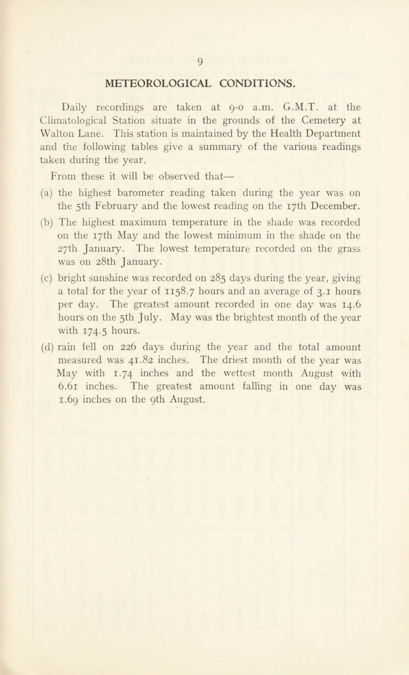 METEOROLOGICAL CONDITIONS. Daily recordings are taken at 9-0 a.m. G.M.T. at the Climatological Station situate in the grounds of the Cemetery at Walton Lane. This station is maintained by the Health Department and the following tables give a summary of the various readings taken during the year. From these it will be observed that— (a) the highest barometer reading taken during the year was on the 5th February and the lowest reading on the 17th December. (b) The highest maximum temperature in the shade was recorded on the 17th May and the lowest minimum in the shade on the 27th January. The lowest temperature recorded on the grass was on 28th January. (c) bright sunshine was recorded on 285 days during the year, giving a total for the year of 1158.7 hours and an average of 3.1 hours per day. The greatest amount recorded in one day was 14.6 hours on the 5th July. May was the brightest month of the year with 174.5 hours. (d) rain fell on 226 days during the year and the total amount measured was 41.82 inches. The driest month of the year was May with 1.74 inches and the wettest month August with 6.61 inches. The greatest amount falling in one day was 1.69 inches on the 9th August.