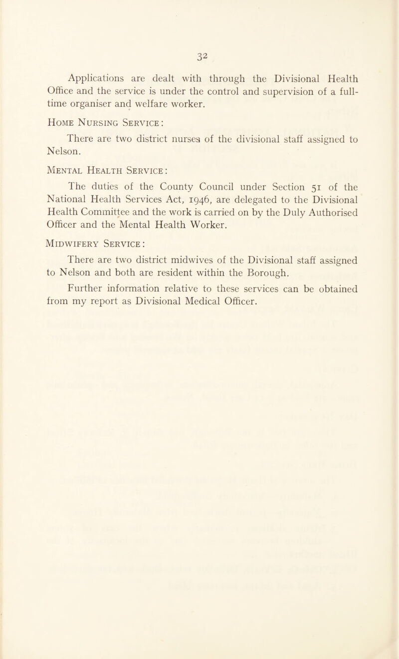 Applications are dealt with through the Divisional Health Office and the service is under the control and supervision of a full¬ time organiser and welfare worker. Home Nursing Service: There are two district nurses of the divisional staff assigned to Nelson. Mental Health Service: The duties of the County Council under Section 51 of the National Health Services Act, 1946, are delegated to the Divisional Health Committee and the work is carried on by the Duly Authorised Officer and the Mental Health Worker. Midwifery Service: There are two district midwives of the Divisional staff assigned to Nelson and both are resident within the Borough. Further information relative to these services can be obtained from my report as Divisional Medical Officer.