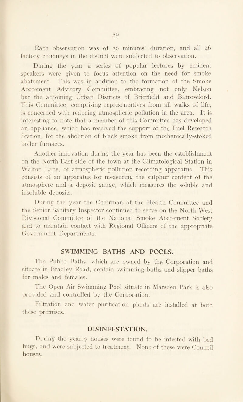 Each observation was of 30 minutes’ duration, and all 46 factory chimneys in the district were subjected to observation. During the year a series of popular lectures by eminent speakers were given to focus attention on the need for smoke abatement. This was in addition to the formation of the Smoke Abatement Advisory Committee, embracing not only Nelson but the adjoining Urban Districts of Brierfield and Barrowford. This Committee, comprising representatives from all walks of life, is concerned with reducing atmospheric pollution in the area. It is interesting to note that a member of this Committee has developed an appliance, which has received the support of the Fuel Research Station, for the abolition of black smoke from mechanically-stoked boiler furnaces. Another innovation during the year has been the establishment on the North-East side of the town at the Climatological Station in Walton Lane, of atmospheric pollution recording apparatus. This consists of an apparatus for measuring the sulphur content of the atmosphere and a deposit gauge, which measures the soluble and insoluble deposits. During the year the Chairman of the Health Committee and the Senior Sanitary Inspector continued to serve on the North West Divisional Committee of the National Smoke Abatement Society and to maintain contact with Regional Officers of the appropriate Government Departments. SWIMMING BATHS AND POOLS. The Public Baths, which are owned by the Corporation and situate in Bradley Road, contain swimming baths and slipper baths for males and females. The Open Air Swimming Pool situate in Marsden Park is also provided and controlled by the Corporation. Filtration and water purification plants are installed at both these premises. DISINFESTATION. During the year 7 houses were found to be infested with bed bugs, and were subjected to treatment. None of these were Council houses.