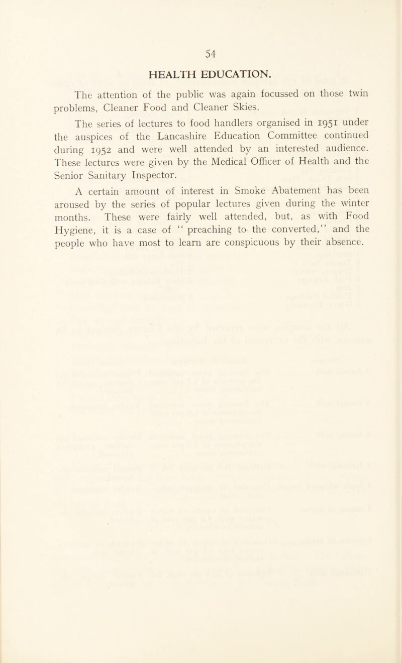 HEALTH EDUCATION. The attention of the public was again focussed on those twin problems, Cleaner Food and Cleaner Skies. The series of lectures to food handlers organised in 1951 under the auspices of the Lancashire Education Committee continued during 1952 and were well attended by an interested audience. These lectures were given by the Medical Officer of Health and the Senior Sanitary Inspector. A certain amount of interest in Smoke Abatement has been aroused by the series of popular lectures given during the winter months. These were fairly well attended, but, as with Food Hygiene, it is a case of “ preaching to the converted,” and the people who have most to learn are conspicuous by their absence.